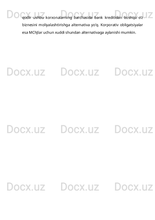qodir   ushbu   korxonalarning   barchasida   bank   kreditidan   boshqa   o’z
biznesini   moliyalashtirishga   alternativa   yo’q.   Korporativ   obligatsiyalar
esa MChJlar uchun xuddi shundan alternativaga aylanishi mumkin.
  
