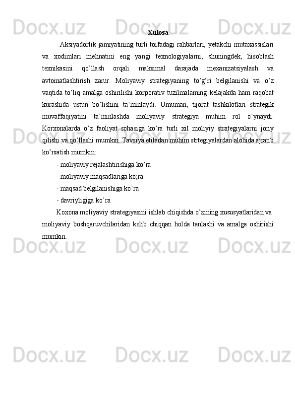 Xulosa
Aksiyadorlik jamiyatining  turli   toifadagi   rahbarlari, yetakchi  mutaxassislari
va   xodimlari   mehnatini   eng   yangi   texnologiyalarni,   shuningdek,   hisoblash
texnikasini   qo’llash   orqali   maksimal   darajada   mexanizatsiyalash   va
avtomatlashtirish   zarur.   Moliyaviy   strategiyaning   to’g‘ri   belgilanishi   va   o’z
vaqtida   to’liq   amalga   oshirilishi   korporativ   tuzilmalaming   kelajakda   ham   raqobat
kurashida   ustun   bo’lishini   ta’minlaydi.   Umuman,   tijorat   tashkilotlari   strategik
muvaffaqiyatini   ta’minlashda   moliyaviy   strategiya   muhim   rol   o’ynaydi.
Korxonalarda   o’z   faoliyat   sohasiga   ko’ra   turli   xil   moliyiy   strategiyalarni   joriy
qilishi va qo’llashi mumkin. Tavsiya etiladan muhim strtegiyalardan alohida ajratib
ko’rsatish mumkin:
-   moliyaviy rejalashtirishiga ko’ra 
-   moliyaviy maqsadlariga ko;ra
-   maqsad belgilanishiga ko’ra
-   davriyligiga ko’ra
Koxona moliyaviy strategiyasini ishlab chiqishda o’zining xususyatlaridan va
moliyaviy   boshqaruvchilaridan   kelib   chiqqan   holda   tanlashi   va   amalga   oshirishi
mumkin. 