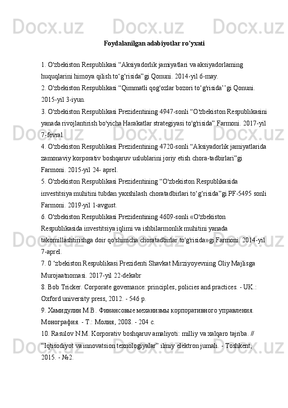 Foydalanilgan adabiyotlar ro'yxati
1. O'zbekiston Respublikasi “Aksiyadorlik jamiyatlari va aksiyadorlaming 
huquqlarini himoya qilish to‘g‘risida”gi Qonuni. 2014-yil 6-may. 
2. O'zbekiston Respublikasi “Qimmatli qog'ozlar bozori to‘g'risida’’gi Qonuni. 
2015-yil 3-iyun. 
3. O'zbekiston Respublikasi Prezidentining 4947-sonli “O'zbekiston Respublikasini
yanada rivojlantirish bo'yicha Harakatlar strategiyasi to'g'risida” Farmoni. 2017-yil
7-fevral. 
4. O'zbekiston Respublikasi Prezidentining 4720-sonli “Aksiyadorlik jamiyatlarida
zamonaviy korporativ boshqaruv uslublarini joriy etish chora-tadbirlari”gi 
Farmoni. 2015-yil 24- aprel. 
5. O'zbekiston Respublikasi Prezidentining “O'zbekiston Respublikasida 
investitsiya muhitini tubdan yaxshilash choratadbirlari to‘g‘risida”gi PF-5495 sonli
Farmoni. 2019-yil 1-avgust. 
6. O'zbekiston Respublikasi Prezidentining 4609-sonli «O'zbekiston 
Respublikasida investitsiya iqlimi va ishbilarmonlik muhitini yanada 
takomillashtirishga doir qo'shimcha choratadbirlar to'g'risida»gi Farmoni. 2014-yil 
7-aprel. 
7. 0 ‘zbekiston Respublikasi Prezidenti Shavkat Mirziyoyevning Oliy Majlisga 
Murojaatnomasi. 2017-yil 22-dekabr 
8. Bob Tricker. Corporate governance: principles, policies and practices. - UK.: 
Oxford university press, 2012. - 546 p. 
9. Хамидулин  M . B . Финансовые механизмы корпоративного управления. 
Монография. - Т.: Молия, 2008. - 204 с. 
10.  Rasulov   N . M .  Korporativ   boshqaruv   amaliyoti :  milliy   va   xalqaro   tajriba . // 
“ Iqtisodiyot   va   innovatsion   texnologiyalar ”  ilmiy   elektron   jumali . -  Toshkent , 
2015. - №2.  