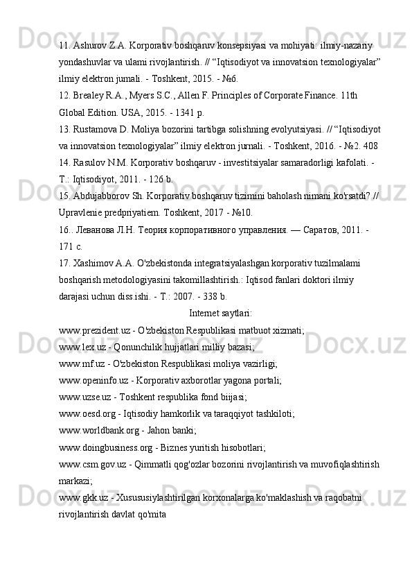 11.  Ashurov   Z . A .  Korporativ   boshqaruv   konsepsiyasi   va   mohiyati :  ilmiy - nazariy  
yondashuvlar   va   ulami   rivojlantirish . // “ Iqtisodiyot   va   innovatsion   texnologiyalar ”
ilmiy   elektron   jumali . -  Toshkent , 2015. - №6. 
12. Brealey R.A., Myers S.C., Allen F. Principles of Corporate Finance. 11th 
Global Edition. USA, 2015. - 1341 p. 
13. Rustamova D. Moliya bozorini tartibga solishning evolyutsiyasi. // “Iqtisodiyot
va innovatsion texnologiyalar” ilmiy elektron jurnali. - Toshkent, 2016. - №2. 408 
14. Rasulov N.M. Korporativ boshqaruv - investitsiyalar samaradorligi kafolati. - 
Т.: Iqtisodiyot, 2011. - 126 b. 
15. Abdujabborov Sh. Korporativ boshqaruv tizimini baholash nimani ko'rsatdi? // 
Upravlenie predpriyatiem. Toshkent, 2017 - №10. 
16.. Леванова Л.Н. Теория корпоративного управления. — Саратов, 2011. - 
171 с. 
17. Xashimov А.А. O'zbekistonda integratsiyalashgan korporativ tuzilmalami 
boshqarish metodologiyasini takomillashtirish.: Iqtisod fanlari doktori ilmiy 
darajasi uchun diss.ishi. - Т.: 2007. - 338 b. 
Internet saytlari:
www.prezident.uz - O'zbekiston Respublikasi matbuot xizmati; 
www.lex.uz - Qonunchilik hujjatlari milliy bazasi; 
www.mf.uz - O'zbekiston Respublikasi moliya vazirligi; 
www.openinfo.uz - Korporativ axborotlar yagona portali; 
www.uzse.uz - Toshkent respublika fond biijasi; 
www.oesd.org - Iqtisodiy hamkorlik va taraqqiyot tashkiloti; 
www.worldbank.org - Jahon banki; 
www.doingbusiness.org - Biznes yuritish hisobotlari; 
www.csm.gov.uz - Qimmatli qog'ozlar bozorini rivojlantirish va muvofiqlashtirish 
markazi; 
www.gkk.uz - Xusususiylashtirilgan korxonalarga ko'maklashish va raqobatni 
rivojlantirish davlat qo'mita  