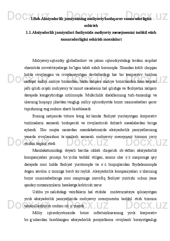 I.Bob.Aksiyadorlik jamiyatining moliyaviy boshqaruv samaradorligini
oshirish
1.1.Aksiyadorlik jamiyatlari faoliyatida moliyaviy menejmentni tashkil etish
samaradorligini oshirish masalalari
Moliyaviy-iqtisodiy   globallashuv   va   jahon   iqtisodiyotidagi   keskin   raqobat
sharoitida investitsiyalarga bo’lgan talab oshib bormoqda. Shundan kelib chiqqan
holda   rivojlangan   va   rivojlanayotgan   davlatlardagi   har   bir   korporativ   tuzilma
nafaqat   milliy   moliya   bozoridan,   balki   xalqaro   moliya   bozorlaridan   ham   kapital
jalb qilish orqali moliyaviy ta’minot masalasini hal qilishga va faoliyatini xalqaro
darajada   kengaytirishga   intilmoqda.   Mulkchilik   shakllarining   turli-tumanligi   va
ularning huquqiy jihatdan tengligi milliy iqtisodiyotda bozor munosabatlari qaror
topishining eng muhim sharti hisoblanadi.
Buning   natijasida   tobora   keng   ko`lamda   faoliyat   yuritayotgan   korporativ
tuzilmalarni   samarali   boshqarish   va   rivojlantirish   dolzarb   masalalardan   biriga
aylandi.   Shu   nuqtai   nazardan   mamlakatimizda   aksiyadorlik   jamiyatlarining
yanada   rivojlanishini   ta`minlash   samarali   moliyaviy   menejment   tizimini   joriy
etishni taqozo etadi.
Mamlakatimizdagi   deyarli   barcha   ishlab   chiqarish   ob`ektlari   aksiyadorlik
kompaniyalari   prinsipi   bo`yicha   tashkil   etilgan,   ammo   ular   o`z   maqomiga   qay
darajada   mos   holda   faoliyat   yuritmoqda   va   o`z   huquqlaridan   foydalanmoqda
degan   savolni   o`zimizga   berib  ko`raylik.   Aksiyadorlik  kompaniyalari   o`zlarining
bozor   munosabatlariga   mos   maqomiga   muvofiq   faoliyat   yuritishi   uchun   yana
qanday mexanizmlarni harakatga kelitirish zarur.
Ushbu   yo`nalishdagi   vazifalarni   hal   etishda     modernizatsiya   qilinayotgan
yirik   aksiyadorlik   jamiyatlarida   moliyaviy   menejmentni   tashkil   etish   tizimini
takomillashtirish muhim rol o`ynaydi.
Milliy   iqtisodiyotimizda   bozor   infratuzilmasining   yirik   korporativ
bo`g`inlaridan   hisoblangan   aksiyadorlik   jamiyatlarini   rivojlanib   borayotganligi 