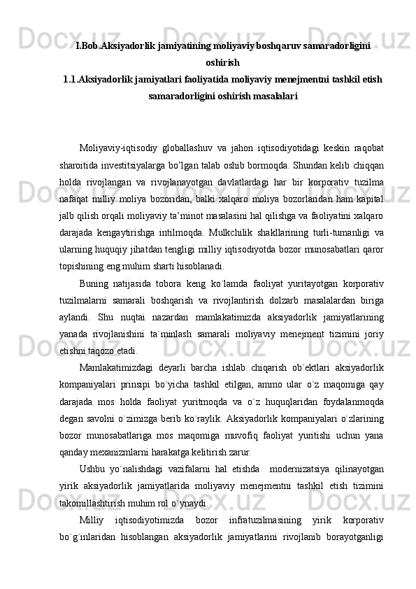 I.Bob.Aksiyadorlik jamiyatining moliyaviy boshqaruv samaradorligini
oshirish
1.1.Aksiyadorlik jamiyatlari faoliyatida moliyaviy menejmentni tashkil etish
samaradorligini oshirish masalalari
Moliyaviy-iqtisodiy   globallashuv   va   jahon   iqtisodiyotidagi   keskin   raqobat
sharoitida investitsiyalarga bo’lgan talab oshib bormoqda. Shundan kelib chiqqan
holda   rivojlangan   va   rivojlanayotgan   davlatlardagi   har   bir   korporativ   tuzilma
nafaqat   milliy   moliya   bozoridan,   balki   xalqaro   moliya   bozorlaridan   ham   kapital
jalb qilish orqali moliyaviy ta’minot masalasini hal qilishga va faoliyatini xalqaro
darajada   kengaytirishga   intilmoqda.   Mulkchilik   shakllarining   turli-tumanligi   va
ularning huquqiy jihatdan tengligi milliy iqtisodiyotda bozor munosabatlari qaror
topishining eng muhim sharti hisoblanadi.
Buning   natijasida   tobora   keng   ko`lamda   faoliyat   yuritayotgan   korporativ
tuzilmalarni   samarali   boshqarish   va   rivojlantirish   dolzarb   masalalardan   biriga
aylandi.   Shu   nuqtai   nazardan   mamlakatimizda   aksiyadorlik   jamiyatlarining
yanada   rivojlanishini   ta`minlash   samarali   moliyaviy   menejment   tizimini   joriy
etishni taqozo etadi.
Mamlakatimizdagi   deyarli   barcha   ishlab   chiqarish   ob`ektlari   aksiyadorlik
kompaniyalari   prinsipi   bo`yicha   tashkil   etilgan,   ammo   ular   o`z   maqomiga   qay
darajada   mos   holda   faoliyat   yuritmoqda   va   o`z   huquqlaridan   foydalanmoqda
degan   savolni   o`zimizga   berib  ko`raylik.   Aksiyadorlik  kompaniyalari   o`zlarining
bozor   munosabatlariga   mos   maqomiga   muvofiq   faoliyat   yuritishi   uchun   yana
qanday mexanizmlarni harakatga kelitirish zarur.
Ushbu   yo`nalishdagi   vazifalarni   hal   etishda     modernizatsiya   qilinayotgan
yirik   aksiyadorlik   jamiyatlarida   moliyaviy   menejmentni   tashkil   etish   tizimini
takomillashtirish muhim rol o`ynaydi.
Milliy   iqtisodiyotimizda   bozor   infratuzilmasining   yirik   korporativ
bo`g`inlaridan   hisoblangan   aksiyadorlik   jamiyatlarini   rivojlanib   borayotganligi