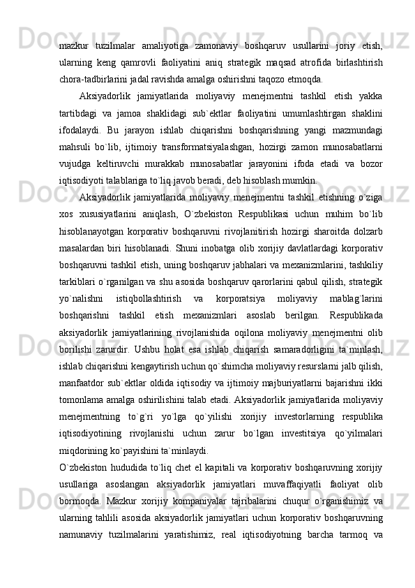 mazkur   tuzilmalar   amaliyotiga   zamonaviy   boshqaruv   usullarini   joriy   etish,
ularning   keng   qamrovli   faoliyatini   aniq   strategik   maqsad   atrofida   birlashtirish
chora-tadbirlarini jadal ravishda amalga oshirishni taqozo etmoqda.
Aksiyadorlik   jamiyatlarida   moliyaviy   menejmentni   tashkil   etish   yakka
tartibdagi   va   jamoa   shaklidagi   sub`ektlar   faoliyatini   umumlashtirgan   shaklini
ifodalaydi.   Bu   jarayon   ishlab   chiqarishni   boshqarishning   yangi   mazmundagi
mahsuli   bo`lib,   ijtimoiy   transformatsiyalashgan,   hozirgi   zamon   munosabatlarni
vujudga   keltiruvchi   murakkab   munosabatlar   jarayonini   ifoda   etadi   va   bozor
iqtisodiyoti talablariga to`liq javob beradi, deb hisoblash mumkin.
Aksiyadorlik   jamiyatlarida   moliyaviy   menejmentni   tashkil   etishning   o`ziga
xos   xususiyatlarini   aniqlash,   O`zbekiston   Respublikasi   uchun   muhim   bo`lib
hisoblanayotgan   korporativ   boshqaruvni   rivojlanitirish   hozirgi   sharoitda   dolzarb
masalardan   biri   hisoblanadi.   Shuni   inobatga   olib   xorijiy   davlatlardagi   korporativ
boshqaruvni tashkil etish, uning boshqaruv jabhalari va mexanizmlarini, tashkiliy
tarkiblari o`rganilgan va shu asosida boshqaruv qarorlarini qabul qilish, strategik
yo`nalishni   istiqbollashtirish   va   korporatsiya   moliyaviy   mablag`larini
boshqarishni   tashkil   etish   mexanizmlari   asoslab   berilgan.   Respublikada
aksiyadorlik   jamiyatlarining   rivojlanishida   oqilona   moliyaviy   menejmentni   olib
borilishi   zarurdir.   Ushbu   holat   esa   ishlab   chiqarish   samaradorligini   ta`minlash,
ishlab chiqarishni kengaytirish uchun qo`shimcha moliyaviy resurslarni jalb qilish,
manfaatdor  sub`ektlar  oldida iqtisodiy va ijtimoiy majburiyatlarni  bajarishni  ikki
tomonlama amalga oshirilishini talab etadi. Aksiyadorlik jamiyatlarida moliyaviy
menejmentning   to`g`ri   yo`lga   qo`yilishi   xorijiy   investorlarning   respublika
iqtisodiyotining   rivojlanishi   uchun   zarur   bo`lgan   investitsiya   qo`yilmalari
miqdorining ko`payishini ta`minlaydi.
O`zbekiston   hududida  to`liq  chet   el   kapitali   va   korporativ  boshqaruvning   xorijiy
usullariga   asoslangan   aksiyadorlik   jamiyatlari   muvaffaqiyatli   faoliyat   olib
bormoqda.   Mazkur   xorijiy   kompaniyalar   tajribalarini   chuqur   o`rganishimiz   va
ularning   tahlili   asosida   aksiyadorlik   jamiyatlari   uchun   korporativ   boshqaruvning
namunaviy   tuzilmalarini   yaratishimiz,   real   iqtisodiyotning   barcha   tarmoq   va