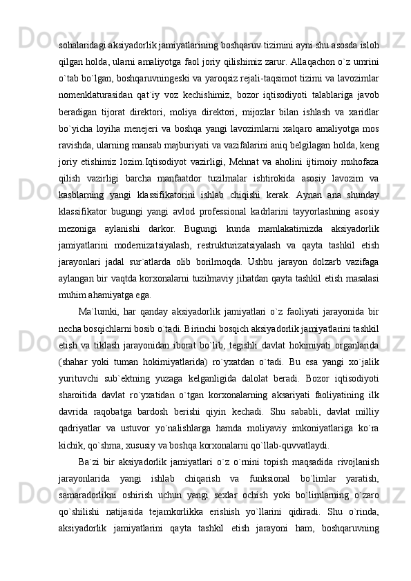 sohalaridagi aksiyadorlik jamiyatlarining boshqaruv tizimini ayni shu asosda isloh
qilgan holda, ularni amaliyotga faol joriy qilishimiz zarur. Allaqachon o`z umrini
o`tab bo`lgan, boshqaruvningeski va yaroqsiz rejali-taqsimot tizimi va lavozimlar
nomenklaturasidan   qat`iy   voz   kechishimiz,   bozor   iqtisodiyoti   talablariga   javob
beradigan   tijorat   direktori,   moliya   direktori,   mijozlar   bilan   ishlash   va   xaridlar
bo`yicha   loyiha   menejeri   va   boshqa   yangi   lavozimlarni   xalqaro   amaliyotga   mos
ravishda, ularning mansab majburiyati va vazifalarini aniq belgilagan holda, keng
joriy   etishimiz   lozim.Iqtisodiyot   vazirligi,   Mehnat   va   aholini   ijtimoiy   muhofaza
qilish   vazirligi   barcha   manfaatdor   tuzilmalar   ishtirokida   asosiy   lavozim   va
kasblarning   yangi   klassifikatorini   ishlab   chiqishi   kerak.   Aynan   ana   shunday
klassifikator   bugungi   yangi   avlod   professional   kadrlarini   tayyorlashning   asosiy
mezoniga   aylanishi   darkor.   Bugungi   kunda   mamlakatimizda   aksiyadorlik
jamiyatlarini   modernizatsiyalash,   restrukturizatsiyalash   va   qayta   tashkil   etish
jarayonlari   jadal   sur`atlarda   olib   borilmoqda.   Ushbu   jarayon   dolzarb   vazifaga
aylangan bir vaqtda korxonalarni tuzilmaviy jihatdan qayta tashkil etish masalasi
muhim ahamiyatga ega.
Ma`lumki,   har   qanday   aksiyadorlik   jamiyatlari   o`z   faoliyati   jarayonida   bir
necha bosqichlarni bosib o`tadi. Birinchi bosqich aksiyadorlik jamiyatlarini tashkil
etish   va   tiklash   jarayonidan   iborat   bo`lib,   tegishli   davlat   hokimiyati   organlarida
(shahar   yoki   tuman   hokimiyatlarida)   ro`yxatdan   o`tadi.   Bu   esa   yangi   xo`jalik
yurituvchi   sub`ektning   yuzaga   kelganligida   dalolat   beradi.   Bozor   iqtisodiyoti
sharoitida   davlat   ro`yxatidan   o`tgan   korxonalarning   aksariyati   faoliyatining   ilk
davrida   raqobatga   bardosh   berishi   qiyin   kechadi.   Shu   sababli,   davlat   milliy
qadriyatlar   va   ustuvor   yo`nalishlarga   hamda   moliyaviy   imkoniyatlariga   ko`ra
kichik, qo`shma, xususiy va boshqa korxonalarni qo`llab-quvvatlaydi.
Ba`zi   bir   aksiyadorlik   jamiyatlari   o`z   o`rnini   topish   maqsadida   rivojlanish
jarayonlarida   yangi   ishlab   chiqarish   va   funksional   bo`limlar   yaratish,
samaradorlikni   oshirish   uchun   yangi   sexlar   ochish   yoki   bo`limlarning   o`zaro
qo`shilishi   natijasida   tejamkorlikka   erishish   yo`llarini   qidiradi.   Shu   o`rinda,
aksiyadorlik   jamiyatlarini   qayta   tashkil   etish   jarayoni   ham,   boshqaruvning 