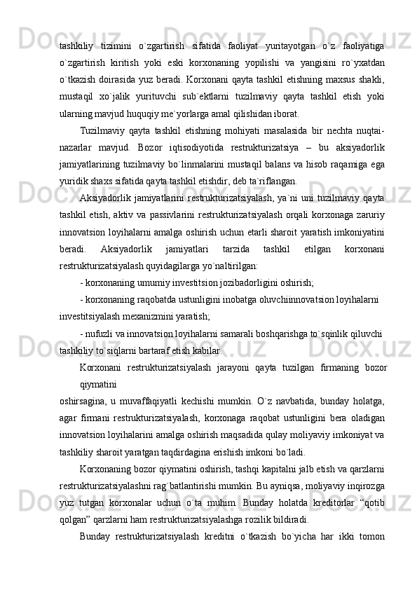 tashkiliy   tizimini   o`zgartirish   sifatida   faoliyat   yuritayotgan   o`z   faoliyatiga
o`zgartirish   kiritish   yoki   eski   korxonaning   yopilishi   va   yangisini   ro`yxatdan
o`tkazish  doirasida  yuz  beradi.  Korxonani  qayta  tashkil   etishning  maxsus  shakli,
mustaqil   xo`jalik   yurituvchi   sub`ektlarni   tuzilmaviy   qayta   tashkil   etish   yoki
ularning mavjud huquqiy me`yorlarga amal qilishidan iborat.
Tuzilmaviy   qayta   tashkil   etishning   mohiyati   masalasida   bir   nechta   nuqtai-
nazarlar   mavjud.   Bozor   iqtisodiyotida   restrukturizatsiya   –   bu   aksiyadorlik
jamiyatlarining  tuzilmaviy bo`linmalarini   mustaqil   balans  va hisob  raqamiga  ega
yuridik shaxs sifatida qayta tashkil etishdir, deb ta`riflangan.
Aksiyadorlik   jamiyatlarini   restrukturizatsiyalash,   ya`ni   uni   tuzilmaviy   qayta
tashkil  etish,   aktiv  va  passivlarini  restrukturizatsiyalash  orqali   korxonaga   zaruriy
innovatsion loyihalarni amalga oshirish uchun etarli sharoit yaratish imkoniyatini
beradi.   Aksiyadorlik   jamiyatlari   tarzida   tashkil   etilgan   korxonani
restrukturizatsiyalash quyidagilarga yo`naltirilgan:
- korxonaning umumiy investitsion jozibadorligini oshirish;
- korxonaning raqobatda ustunligini inobatga oluvchiinnovatsion loyihalarni
investitsiyalash mexanizmini yaratish;
- nufuzli va innovatsion loyihalarni samarali boshqarishga to`sqinlik qiluvchi
tashkiliy to`siqlarni bartaraf etish kabilar.
Korxonani   restrukturizatsiyalash   jarayoni   qayta   tuzilgan   firmaning   bozor
qiymatini
oshirsagina,   u   muvaffaqiyatli   kechishi   mumkin.   O`z   navbatida,   bunday   holatga,
agar   firmani   restrukturizatsiyalash,   korxonaga   raqobat   ustunligini   bera   oladigan
innovatsion loyihalarini amalga oshirish maqsadida qulay moliyaviy imkoniyat va
tashkiliy sharoit yaratgan taqdirdagina erishish imkoni bo`ladi.
Korxonaning bozor qiymatini oshirish, tashqi kapitalni jalb etish va qarzlarni
restrukturizatsiyalashni rag`batlantirishi mumkin. Bu ayniqsa, moliyaviy inqirozga
yuz   tutgan   korxonalar   uchun   o`ta   muhim.   Bunday   holatda   kreditorlar   “qotib
qolgan” qarzlarni ham restrukturizatsiyalashga rozilik bildiradi.
Bunday   restrukturizatsiyalash   kreditni   o`tkazish   bo`yicha   har   ikki   tomon 