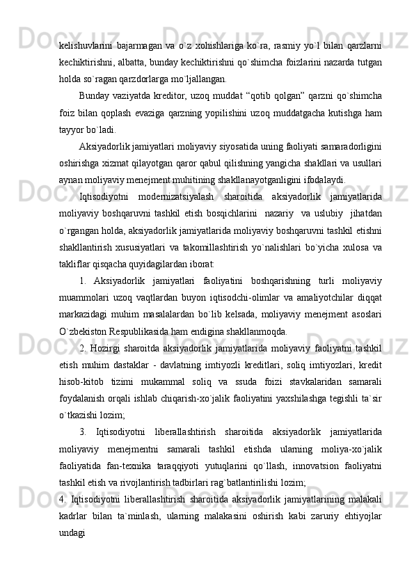 kelishuvlarini   bajarmagan   va   o`z   xohishlariga   ko`ra,   rasmiy   yo`l   bilan   qarzlarni
kechiktirishni, albatta, bunday kechiktirishni qo`shimcha foizlarini nazarda tutgan
holda so`ragan qarzdorlarga mo`ljallangan.
Bunday   vaziyatda   kreditor,   uzoq   muddat   “qotib   qolgan”   qarzni   qo`shimcha
foiz   bilan   qoplash   evaziga   qarzning   yopilishini   uzoq   muddatgacha   kutishga   ham
tayyor bo`ladi.
Aksiyadorlik jamiyatlari moliyaviy siyosatida uning faoliyati samaradorligini
oshirishga xizmat qilayotgan qaror qabul qilishning yangicha shakllari va usullari
aynan moliyaviy menejment muhitining shakllanayotganligini ifodalaydi.
Iqtisodiyotni   modernizatsiyalash   sharoitida   aksiyadorlik   jamiyatlarida
moliyaviy   boshqaruvni   tashkil   etish   bosqichlarini     nazariy     va   uslubiy     jihatdan
o`rgangan holda, aksiyadorlik jamiyatlarida moliyaviy boshqaruvni tashkil etishni
shakllantirish   xususiyatlari   va   takomillashtirish   yo`nalishlari   bo`yicha   xulosa   va
takliflar qisqacha quyidagilardan iborat:
1.   Aksiyadorlik   jamiyatlari   faoliyatini   boshqarishning   turli   moliyaviy
muammolari   uzoq   vaqtlardan   buyon   iqtisodchi-olimlar   va   amaliyotchilar   diqqat
markazidagi   muhim   masalalardan   bo`lib   kelsada,   moliyaviy   menejment   asoslari
O`zbekiston Respublikasida ham endigina shakllanmoqda.
2.   Hozirgi   sharoitda   aksiyadorlik   jamiyatlarida   moliyaviy   faoliyatni   tashkil
etish   muhim   dastaklar   -   davlatning   imtiyozli   kreditlari,   soliq   imtiyozlari,   kredit
hisob-kitob   tizimi   mukammal   soliq   va   ssuda   foizi   stavkalaridan   samarali
foydalanish orqali ishlab chiqarish-xo`jalik faoliyatini yaxshilashga  tegishli  ta`sir
o`tkazishi lozim;
3.   Iqtisodiyotni   liberallashtirish   sharoitida   aksiyadorlik   jamiyatlarida
moliyaviy   menejmentni   samarali   tashkil   etishda   ularning   moliya-xo`jalik
faoliyatida   fan-texnika   taraqqiyoti   yutuqlarini   qo`llash,   innovatsion   faoliyatni
tashkil etish va rivojlantirish tadbirlari rag`batlantirilishi lozim;
4.   Iqtisodiyotni   liberallashtirish   sharoitida   aksiyadorlik   jamiyatlarining   malakali
kadrlar   bilan   ta`minlash,   ularning   malakasini   oshirish   kabi   zaruriy   ehtiyojlar
undagi 