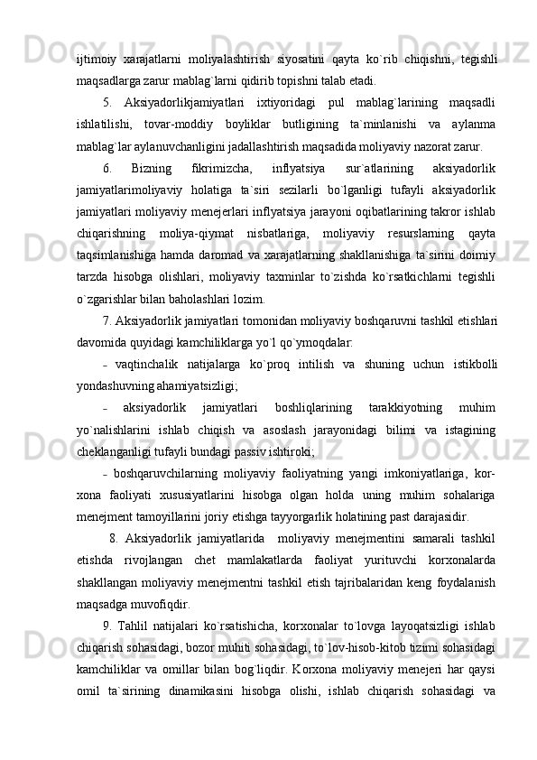 ijtimoiy   xarajatlarni   moliyalashtirish   siyosatini   qayta   ko`rib   chiqishni,   tegishli
maqsadlarga zarur mablag`larni qidirib topishni talab etadi.
5.   Aksiyadorlikjamiyatlari   ixtiyoridagi   pul   mablag`larining   maqsadli
ishlatilishi,   tovar-moddiy   boyliklar   butligining   ta`minlanishi   va   aylanma
mablag`lar aylanuvchanligini jadallashtirish maqsadida moliyaviy nazorat zarur.
6.   Bizning   fikrimizcha,   inflyatsiya   sur`atlarining   aksiyadorlik
jamiyatlarimoliyaviy   holatiga   ta`siri   sezilarli   bo`lganligi   tufayli   aksiyadorlik
jamiyatlari moliyaviy menejerlari inflyatsiya jarayoni oqibatlarining takror ishlab
chiqarishning   moliya-qiymat   nisbatlariga,   moliyaviy   resurslarning   qayta
taqsimlanishiga   hamda   daromad   va   xarajatlarning   shakllanishiga   ta`sirini   doimiy
tarzda   hisobga   olishlari,   moliyaviy   taxminlar   to`zishda   ko`rsatkichlarni   tegishli
o`zgarishlar bilan baholashlari lozim.
7. Aksiyadorlik jamiyatlari tomonidan moliyaviy boshqaruvni tashkil etishlari
davomida quyidagi kamchiliklarga yo`l qo`ymoqdalar:
  vaqtinchalik   natijalarga   ko`proq   intilish   va   shuning   uchun   istikbolli˗
yondashuvning ahamiyatsizligi;
  aksiyadorlik   jamiyatlari   boshliqlarining   tarakkiyotning   muhim
˗
yo`nalishlarini   ishlab   chiqish   va   asoslash   jarayonidagi   bilimi   va   istagining
cheklanganligi tufayli bundagi passiv ishtiroki;
  boshqaruvchilarning   moliyaviy   faoliyatning   yangi   imkoniyatlariga,   kor-
˗
xona   faoliyati   xususiyatlarini   hisobga   olgan   holda   uning   muhim   sohalariga
menejment tamoyillarini joriy etishga tayyorgarlik holatining past darajasidir.
  8.   Aksiyadorlik   jamiyatlarida     moliyaviy   menejmentini   samarali   tashkil
etishda   rivojlangan   chet   mamlakatlarda   faoliyat   yurituvchi   korxonalarda
shakllangan   moliyaviy   menejmentni   tashkil   etish   tajribalaridan   keng   foydalanish
maqsadga muvofiqdir.
9.   Tahlil   natijalari   ko`rsatishicha,   korxonalar   to`lovga   layoqatsizligi   ishlab
chiqarish sohasidagi, bozor muhiti sohasidagi, to`lov-hisob-kitob tizimi sohasidagi
kamchiliklar   va   omillar   bilan   bog`liqdir.   Korxona   moliyaviy   menejeri   har   qaysi
omil   ta`sirining   dinamikasini   hisobga   olishi,   ishlab   chiqarish   sohasidagi   va 