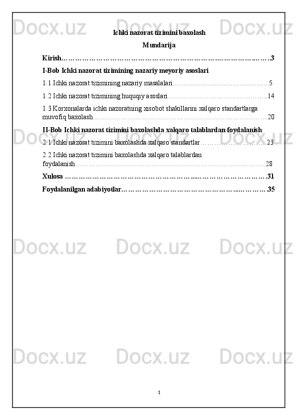 Ichki nazorat tizimini baxolash
Mundarija
Kirish………………………………………………………….…………….……..3
I-Bob Ichki nazorat tizimining nazariy meyoriy asoslari
1.1 Ichki nazorat tizimining nazariy masalalari.... ................................................. .. 5
1.2 Ichki nazorat tizimining huquqiy asoslari ………………………….…..……..14
1.3 Korxonalarda ichki nazoratning xisobot shakillarini xalqaro standartlarga 
muvofiq baxolash …………………………………………………………………20
II-Bob Ichki nazorat tizimini baxolashda xalqaro talablardan foydalanish
2.1 Ichki nazorat tizimini baxolashda xalqaro standartlar………………………..23 
2.2 Ichki nazorat tizimini baxolashda xalqaro talablardan 
foydalanish………………………………………………………………...……..28
Xulosa ………………………………………………...………………………….31
Foydalanilgan adabiyotlar…………………………………………...………….35
1 