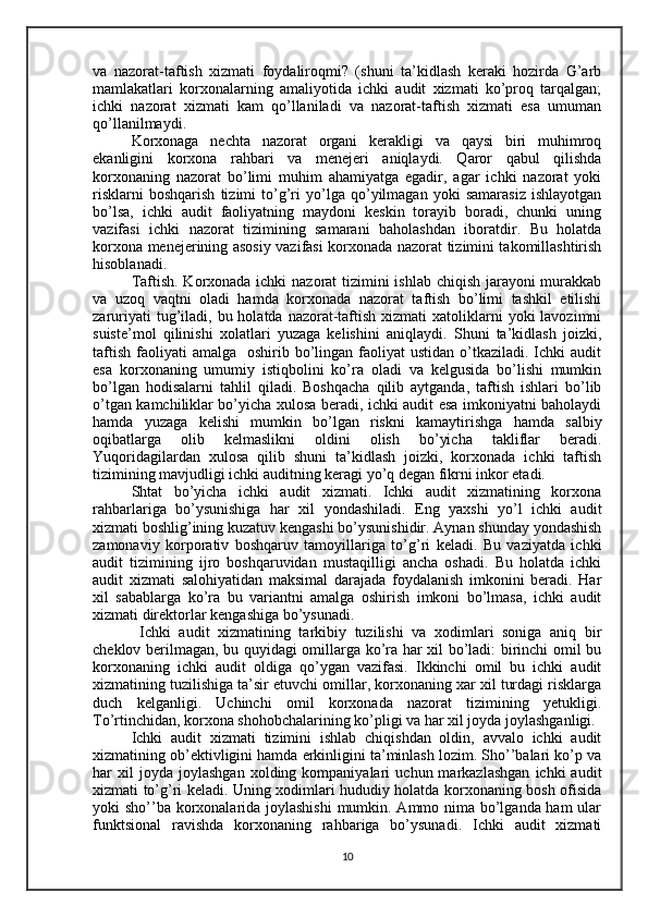 va   nazorat-taftish   xizmati   foydaliroqmi?   (shuni   ta’kidlash   keraki   hozirda   G’arb
mamlakatlari   korxonalarning   amaliyotida   ichki   audit   xizmati   ko’proq   tarqalgan;
ichki   nazorat   xizmati   kam   qo’llaniladi   va   nazorat-taftish   xizmati   esa   umuman
qo’llanilmaydi. 
Korxonaga   nechta   nazorat   organi   kerakligi   va   qaysi   biri   muhimroq
ekanligini   korxona   rahbari   va   menejeri   aniqlaydi.   Qaror   qabul   qilishda
korxonaning   nazorat   bo’limi   muhim   ahamiyatga   egadir,   agar   ichki   nazorat   yoki
risklarni   boshqarish   tizimi   to’g’ri   yo’lga   qo’yilmagan   yoki   samarasiz   ishlayotgan
bo’lsa,   ichki   audit   faoliyatning   maydoni   keskin   torayib   boradi,   chunki   uning
vazifasi   ichki   nazorat   tizimining   samarani   baholashdan   iboratdir.   Bu   holatda
korxona menejerining asosiy vazifasi korxonada nazorat tizimini takomillashtirish
hisoblanadi. 
Taftish. Korxonada ichki  nazorat  tizimini  ishlab chiqish jarayoni murakkab
va   uzoq   vaqtni   oladi   hamda   korxonada   nazorat   taftish   bo’limi   tashkil   etilishi
zaruriyati   tug’iladi,  bu holatda  nazorat-taftish  xizmati  xatoliklarni  yoki   lavozimni
suiste’mol   qilinishi   xolatlari   yuzaga   kelishini   aniqlaydi.   Shuni   ta’kidlash   joizki,
taftish  faoliyati  amalga     oshirib bo’lingan faoliyat  ustidan  o’tkaziladi.  Ichki   audit
esa   korxonaning   umumiy   istiqbolini   ko’ra   oladi   va   kelgusida   bo’lishi   mumkin
bo’lgan   hodisalarni   tahlil   qiladi.   Boshqacha   qilib   aytganda,   taftish   ishlari   bo’lib
o’tgan kamchiliklar bo’yicha xulosa beradi, ichki audit esa imkoniyatni baholaydi
hamda   yuzaga   kelishi   mumkin   bo’lgan   riskni   kamaytirishga   hamda   salbiy
oqibatlarga   olib   kelmaslikni   oldini   olish   bo’yicha   takliflar   beradi.
Yuqoridagilardan   xulosa   qilib   shuni   ta’kidlash   joizki,   korxonada   ichki   taftish
tizimining mavjudligi ichki auditning keragi yo’q degan fikrni inkor etadi.
Shtat   bo’yicha   ichki   audit   xizmati.   Ichki   audit   xizmatining   korxona
rahbarlariga   bo’ysunishiga   har   xil   yondashiladi.   Eng   yaxshi   yo’l   ichki   audit
xizmati boshlig’ining kuzatuv kengashi bo’ysunishidir. Aynan shunday yondashish
zamonaviy   korporativ   boshqaruv   tamoyillariga   to’g’ri   keladi.   Bu   vaziyatda   ichki
audit   tizimining   ijro   boshqaruvidan   mustaqilligi   ancha   oshadi.   Bu   holatda   ichki
audit   xizmati   salohiyatidan   maksimal   darajada   foydalanish   imkonini   beradi.   Har
xil   sabablarga   ko’ra   bu   variantni   amalga   oshirish   imkoni   bo’lmasa,   ichki   audit
xizmati direktorlar kengashiga bo’ysunadi.
  Ichki   audit   xizmatining   tarkibiy   tuzilishi   va   xodimlari   soniga   aniq   bir
cheklov berilmagan, bu quyidagi omillarga ko’ra har xil bo’ladi: birinchi omil bu
korxonaning   ichki   audit   oldiga   qo’ygan   vazifasi.   Ikkinchi   omil   bu   ichki   audit
xizmatining tuzilishiga ta’sir etuvchi omillar, korxonaning xar xil turdagi risklarga
duch   kelganligi.   Uchinchi   omil   korxonada   nazorat   tizimining   yetukligi.
To’rtinchidan, korxona shohobchalarining ko’pligi va har xil joyda joylashganligi.
Ichki   audit   xizmati   tizimini   ishlab   chiqishdan   oldin,   avvalo   ichki   audit
xizmatining ob’ektivligini hamda erkinligini ta’minlash lozim. Sho’’balari ko’p va
har   xil   joyda   joylashgan   xolding  kompaniyalari   uchun  markazlashgan   ichki   audit
xizmati to’g’ri keladi. Uning xodimlari hududiy holatda korxonaning bosh ofisida
yoki sho’’ba korxonalarida joylashishi  mumkin. Ammo nima bo’lganda ham  ular
funktsional   ravishda   korxonaning   rahbariga   bo’ysunadi.   Ichki   audit   xizmati
10