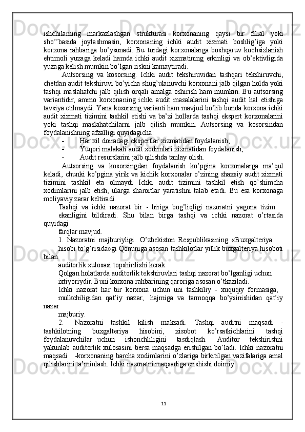 ishchilarning   markazlashgan   strukturasi   korxonaning   qaysi   bir   filial   yoki
sho’’basida   joylashmasin,   korxonaning   ichki   audit   xizmati   boshlig’iga   yoki
korxona   rahbariga   bo’ysunadi.   Bu   turdagi   korxonalarga   boshqaruv   kuchsizlanish
ehtimoli   yuzaga   keladi   hamda   ichki   audit   xizmatining   erkinligi   va   ob’ektivligida
yuzaga kelish mumkin bo’lgan riskni kamaytiradi. 
Autsorsing   va   kosorsing.   Ichki   audit   tekshiruvidan   tashqari   tekshiruvchi,
chetdan audit tekshiruvi bo’yicha shug’ulanuvchi korxonani jalb qilgan holda yoki
tashqi   maslahatchi  jalb  qilish  orqali  amalga  oshirish  ham   mumkin. Bu  autsorsing
variantidir,   ammo   korxonaning   ichki   audit   masalalarini   tashqi   audit   hal   etishiga
tavsiya etilmaydi. Yana kosorsing varianti ham mavjud bo’lib bunda korxona ichki
audit   xizmati   tizimini  tashkil   etishi  va  ba’zi  hollarda  tashqi   ekspert   korxonalarini
yoki   tashqi   maslahatchilarni   jalb   qilish   mumkin.   Autsorsing   va   kosorsindan
foydalanishning afzalligi quyidagicha: 
- Har xil doiradagi ekspertlar xizmatidan foydalanish;
- Yuqori malakali audit xodimlari xizmatidan foydalanish;
- Audit resurslarini jalb qilishda tanlay olish.
Autsorsing   va   kosorsingdan   foydalanish   ko’pgina   korxonalarga   ma’qul
keladi, chunki  ko’pgina yirik va kichik korxonalar o’zining shaxsiy  audit  xizmati
tizimini   tashkil   eta   olmaydi   Ichki   audit   tizimini   tashkil   etish   qo’shimcha
xodimlarini   jalb   etish,   ularga   sharoitlar   yaratishni   talab   etadi.   Bu   esa   korxonaga
moliyaviy zarar keltiradi.
Tashqi  va  ichki  nazorat  bir  -  biriga  bog’liqligi  nazoratni  yagona  tizim 
ekanligini     bildiradi.   Shu   bilan   birga    tashqi    va   ichki    nazorat    o’rtasida
quyidagi 
farqlar mavjud.
1.  Nazoratni  majburiyligi.  O’zbekiston  Respublikasining  «Buxgalteriya 
hisobi to’g’risida»gi Qonuniga asosan tashkilotlar yillik buxgalteriya hisoboti
bilan 
auditorlik xulosasi topshirilishi kerak.
Qolgan holatlarda auditorlik tekshiruvlari tashqi nazorat bo’lganligi uchun 
ixtiyoriydir. Buni korxona rahbarining qaroriga asosan o’tkaziladi.
Ichki  nazorat  har  bir  korxona  uchun  uni  tashkiliy  -  xuquqiy  formasiga, 
mulkchiligidan  qat’iy  nazar,   hajmiga  va  tarmoqqa  bo’ysinishidan  qat’iy
nazar 
majburiy.
2.       Nazoratni     tashkil     kilish     maksadi.     Tashqi     auditni     maqsadi     -
tashkilotning     buxgalteriya     hisobini,     xisobot     ko’rsatkichlarini     tashqi
foydalanuvchilar   uchun     ishonchliligini     tasdiqlash.     Auditor     tekshirishni
yakunlab   auditorlik  xulosasini   bersa   maqsadga   erishilgan   bo’ladi.   Ichki   nazoratni
maqsadi     -korxonaning barcha xodimlarini o’zlariga birkitilgan vazifalariga amal
qilishlarini ta’minlash. Ichki nazoratni maqsadiga erishishi doimiy.
11