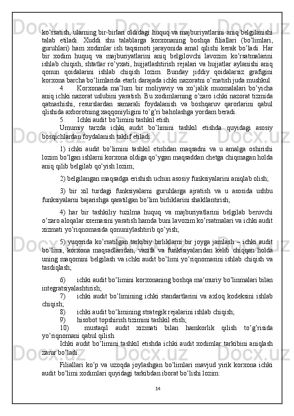 ko’rsatish, ularning bir-birlari oldidagi huquq va majburiyatlarini aniq belgilanishi
talab   etiladi.   Xuddi   shu   talablarga   korxonaning   boshqa   filiallari   (bo’limlari,
guruhlari)   ham   xodimlar   ish   taqsimoti   jarayonida   amal   qilishi   kerak   bo’ladi.   Har
bir   xodim   huquq   va   majburiyatlarini   aniq   belgilovchi   lavozim   ko’rsatmalarini
ishlab chiqish, shtatlar ro’yxati, hujjatlashtirish rejalari  va hujjatlar  aylanishi  aniq
qonun   qoidalarini   ishlab   chiqish   lozim.   Bunday   jiddiy   qoidalarsiz   grafigini
korxona barcha bo’limlarida etarli darajada ichki nazoratni o’rnatish juda mushkul.
4. Korxonada   ma’lum   bir   moliyaviy   va   xo’jalik   muomalalari   bo’yicha
aniq ichki nazorat uslubini yaratish. Bu xodimlarning o’zaro ichki nazorat tizmida
qatnashishi,   resurslardan   samarali   foydalanish   va   boshqaruv   qarorlarini   qabul
qlishida axborotning xaqqoniyligini to’g’ri baholashga yordam beradi. 
5. Ichki audit bo’limini tashkil etish.
Umumiy   tarzda   ichki   audit   bo’limini   tashkil   etishda   quyidagi   asosiy
bosqichlardan foydalanish taklif etiladi: 
1)   ichki   audit   bo’limini   tashkil   etishdan   maqsadni   va   u   amalga   oshirishi
lozim bo’lgan ishlarni korxona oldiga qo’ygan maqsaddan chetga chiqmagan holda
aniq qilib belgilab qo’yish lozim; 
2) belgilangan maqsadga erishish uchun asosiy funksiyalarini aniqlab olish; 
3)   bir   xil   turdagi   funksiyalarni   guruhlarga   ajratish   va   u   asosida   ushbu
funksiyalarni bajarishga qaratilgan bo’lim birliklarini shakllantirish; 
4)   har   bir   tashkiliy   tuzilma   huquq   va   majburiyatlarini   belgilab   beruvchi
o’zaro aloqalar sxemasini yaratish hamda buni lavozim ko’rsatmalari va ichki audit
xizmati yo’riqnomasida qonuniylashtirib qo’yish; 
5)   yuqorida   ko’rsatilgan   tarkibiy   birliklarni   bir   joyga   jamlash   –   ichki   audit
bo’limi,   korxona   maqsadlaridan,   vazifa   va   funktsiyalaridan   kelib   chiqqan   holda
uning maqomini belgilash va ichki audit bo’limi yo’riqnomasini ishlab chiqish va
tasdiqlash; 
6) ichki audit bo’limini korxonaning boshqa ma’muriy bo’linmalari bilan
integratsiyalashtirish; 
7) ichki   audit   bo’limining   ichki   standartlarini   va   axloq   kodeksini   ishlab
chiqish; 
8) ichki audit bo’limining strategik rejalarini ishlab chiqish; 
9) hisobot topshirish tizimini tashkil etish; 
10)   mustaqil   audit   xizmati   bilan   hamkorlik   qilish   to’g’risida
yo’riqnomani qabul qilish. 
Ichki   audit   bo’limini   tashkil   etishda   ichki   audit   xodimlar   tarkibini   aniqlash
zarur bo’ladi. 
Filiallari   ko’p   va  uzoqda   joylashgan   bo’limlari   mavjud  yirik  korxona  ichki
audit bo’limi xodimlari quyidagi tarkibdan iborat bo’lishi lozim: 
14