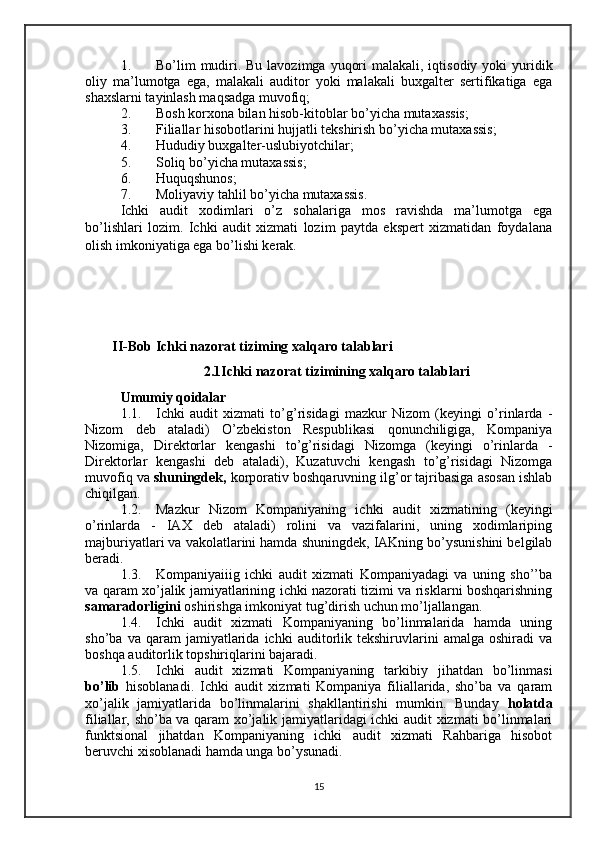 1. Bo’lim  mudiri. Bu lavozimga  yuqori  malakali, iqtisodiy yoki  yuridik
oliy   ma’lumotga   ega,   malakali   auditor   yoki   malakali   buxgalter   sertifikatiga   ega
shaxslarni tayinlash maqsadga muvofiq;
2. Bosh korxona bilan hisob-kitoblar bo’yicha mutaxassis; 
3. Filiallar hisobotlarini hujjatli tekshirish bo’yicha mutaxassis; 
4. Hududiy buxgalter-uslubiyotchilar; 
5. Soliq bo’yicha mutaxassis; 
6. Huquqshunos; 
7. Moliyaviy tahlil bo’yicha mutaxassis. 
Ichki   audit   xodimlari   o’z   sohalariga   mos   ravishda   ma’lumotga   ega
bo’lishlari   lozim.   Ichki   audit   xizmati   lozim   paytda   ekspert   xizmatidan   foydalana
olish imkoniyatiga ega bo’lishi kerak.
II-Bob Ichki nazorat tiziming xalqaro talablari
2.1 Ichki nazorat tizimining xalqaro talablari
Umumiy qoidalar
1.1. Ichki   audit   xizmati   to’g’risidagi   mazkur   Nizom   (keyingi   o’rinlarda   -
Nizom   deb   ataladi)   O’zbekiston   Respublikasi   qonunchiligiga,   Kompaniya
Nizomiga,   Direktorlar   kengashi   to’g’risidagi   Nizomga   (keyingi   o’rinlarda   -
Direktorlar   kengashi   deb   ataladi),   Kuzatuvchi   kengash   to’g’risidagi   Nizomga
muvofiq va  shuningdek,  korporativ boshqaruvning ilg’or tajribasiga asosan ishlab
chiqilgan.
1.2. Mazkur   Nizom   Kompaniyaning   ichki   audit   xizmatining   (keyingi
o’rinlarda   -   IAX   deb   ataladi)   rolini   va   vazifalarini,   uning   xodimlariping
majburiyatlari va vakolatlarini hamda shuningdek, IAKning bo’ysunishini belgilab
beradi.
1.3. Kompaniyaiiig   ichki   audit   xizmati   Kompaniyadagi   va   uning   sho’’ba
va qaram xo’jalik jamiyatlarining ichki nazorati tizimi va risklarni boshqarishning
samaradorligini  oshirishga imkoniyat tug’dirish uchun mo’ljallangan.
1.4. Ichki   audit   xizmati   Kompaniyaning   bo’linmalarida   hamda   uning
sho’ba   va  qaram   jamiyatlarida   ichki   auditorlik  tekshiruvlarini   amalga   oshiradi   va
boshqa auditorlik topshiriqlarini bajaradi.
1.5. Ichki   audit   xizmati   Kompaniyaning   tarkibiy   jihatdan   bo’linmasi
bo’lib   hisoblanadi.   Ichki   audit   xizmati   Kompaniya   filiallarida,   sho’ba   va   qaram
xo’jalik   jamiyatlarida   bo’linmalarini   shakllantirishi   mumkin.   Bunday   holatda
filiallar,   sho’ba va qaram xo’jalik jamiyatlaridagi ichki audit xizmati bo’linmalari
funktsional   jihatdan   Kompaniyaning   ichki   audit   xizmati   Rahbariga   hisobot
beruvchi xisoblanadi hamda unga bo’ysunadi.
15 