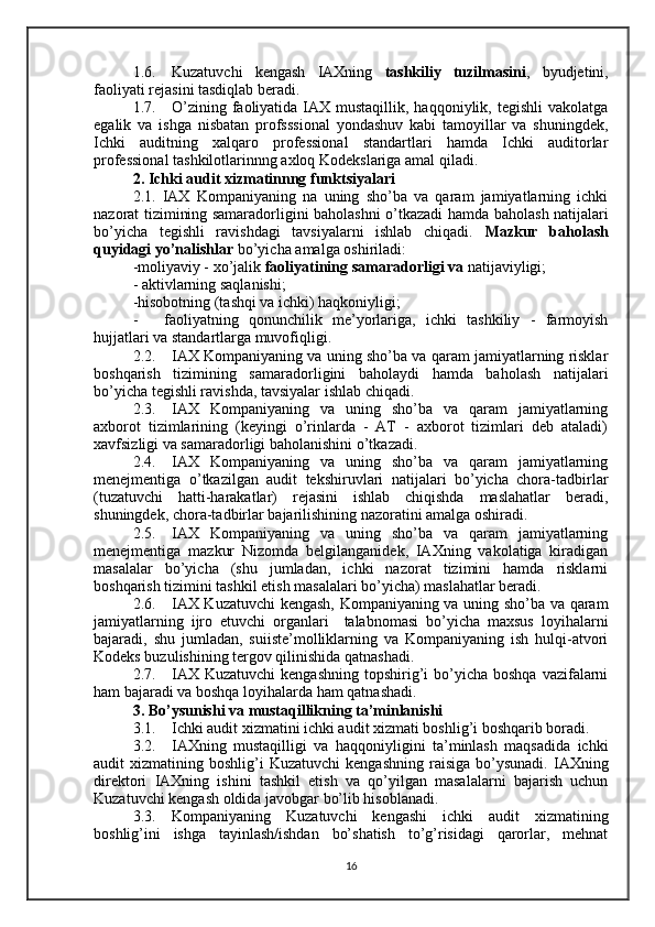 1.6. Kuzatuvchi   kengash   IAXning   tashkiliy   tuzilmasini ,   byudjetini,
faoliyati rejasini tasdiqlab beradi.
1.7. O’zining  faoliyatida IAX mustaqillik,  haqqoniylik,  tegishli  vakolatga
egalik   va   ishga   nisbatan   profsssional   yondashuv   kabi   tamoyillar   va   shuningdek,
Ichki   auditning   xalqaro   professional   standartlari   hamda   Ichki   auditorlar
professional tashkilotlarinnng axloq Kodekslariga amal qiladi .
2. Ichki  audit xizmatinnng funktsiyalari
2.1.   IAX   Kompaniyaning   na   uning   sho’ba   va   qaram   jamiyatlarning   ichki
nazorat tizimining samaradorligini baholashni o’tkazadi h amda   baholash   natijalari
bo’yicha   tegishli   ravishdagi   tavsiyalarni   ishlab   chiqadi.   Mazkur   baholash
quyidagi yo’nalishlar  bo’yicha amalga oshiriladi:
-moliyaviy - xo’jalik  faoliyatining samaradorligi va  natijaviyligi;
- aktivlarning saqlanishi;
-hisobotning (tashqi va ichki) haqkoniyligi;
- faoliyatning   qonunchilik   me’yorlariga,   ichki   tashkiliy   -   farmoyish
hujjatlari va standartlarga muvofiqligi.
2.2. IAX Kompaniyaning va uning sho’ba va qaram jamiyatlarning risklar
boshqarish   tizimining   samaradorligini   baholaydi   hamda   baholash   natijalari
bo’yicha tegishli ravishda, tavsiyalar ishlab chiqadi.
2.3. IAX   Kompaniyaning   va   uning   sho’ba   va   qaram   jamiyatlarning
axborot   tizimlarining   (keyingi   o’rinlarda   -   AT   -   axborot   tizimlari   deb   ataladi)
xavfsizligi va samaradorligi baholanishini o’tkazadi.
2.4. IAX   Kompaniyaning   va   uning   sho’ba   va   qaram   jamiyatlarning
menejmentiga   o’tkazilgan   audit   tekshiruvlari   natijalari   bo’yicha   chora-tadbirlar
(tuzatuvchi   hatti-harakatlar)   rejasini   ishlab   chiqishda   maslahatlar   beradi,
shuningdek, chora-tadbirlar bajarilishining nazoratini amalga oshiradi.
2.5. IAX   Kompaniyaning   va   uning   sho’ba   va   qaram   jamiyatlarning
menejmentiga   mazkur   Nizomda   belgilanganidek,   IAXning   vakolatiga   kiradigan
masalalar   bo’yicha   (shu   jumladan,   ichki   nazorat   tizimini   hamda   risklarni
boshqarish tizimini tashkil etish masalalari bo’yicha) maslahatlar beradi.
2.6. IAX Kuzatuvchi kengash, Kompaniyaning va uning sho’ba va qaram
jamiyatlarning   ijro   etuvchi   organlari     talabnomasi   bo’yicha   maxsus   loyihalarni
bajaradi,   shu   jumladan,   suiiste’molliklarning   va   Kompaniyaning   ish   hulqi-atvori
Kodeks buzulishining tergov qilinishida qatnashadi.
2.7. IAX  Kuzatuvchi   kengashning  topshirig’i  bo’yicha boshqa   vazifalarni
ham bajaradi va boshqa loyihalarda ham qatnashadi.
3. Bo’ysunishi va mustaqillikning ta’minlanishi
3.1. Ichki audit xizmatini ichki audit xizmati boshlig’i boshqarib boradi.
3.2. IAXning   mustaqilligi   va   haqqoniyligini   ta’minlash   maqsadida   ichki
audit   xizmatining  boshlig’i   Kuzatuvchi   kengashning   raisiga   bo’ysunadi.  IAXning
direktori   IAXning   ishini   tashkil   etish   va   qo’yilgan   masalalarni   bajarish   uchun
Kuzatuvchi kengash oldida javobgar bo’lib hisoblanadi.
3.3. Kompaniyaning   Kuzatuvchi   kengashi   ichki   audit   xizmatining
boshlig’ini   ishga   tayinlash/ishdan   bo’shatish   to’g’risidagi   qarorlar,   mehnat
16