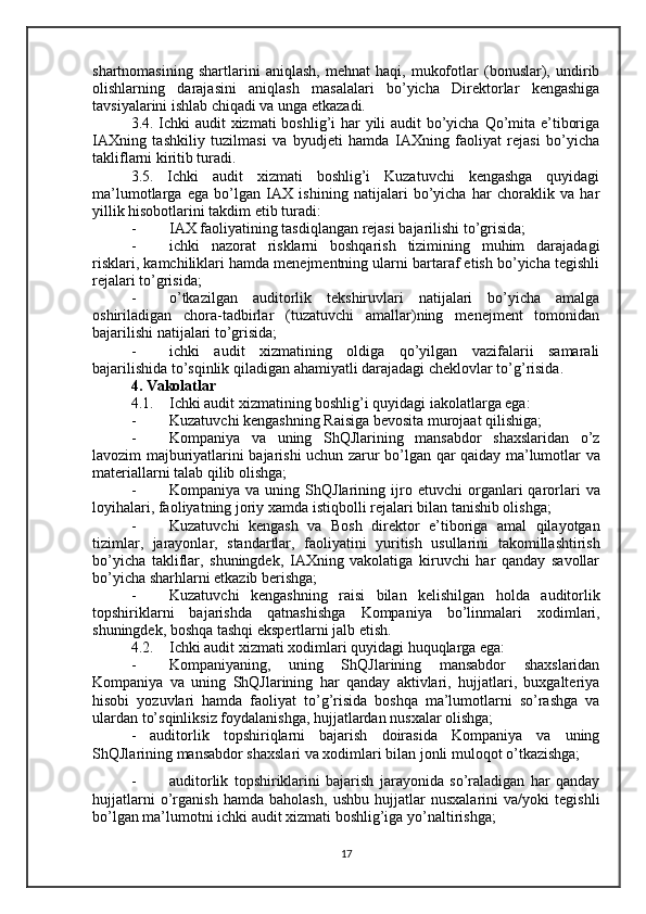 shartnomasining   shartlarini   aniqlash,   mehnat   haqi,   mukofotlar   (bonuslar),   undirib
olishlarning   darajasini   aniqlash   masalalari   bo’yicha   Direktorlar   kengashiga
tavsiyalarini ishlab chiqadi va unga etkazadi.
3.4. Ichki  audit  xizmati  boshlig’i  har  yili audit bo’yicha Qo’mita e’tiboriga
IAXning   tashkiliy   tuzilmasi   va   byudjeti   hamda   IAXning   faoliyat   rejasi   bo’yicha
takliflarni kiritib turadi.
3.5.   Ichki   audit   xizmati   boshlig’i   Kuzatuvchi   kengashga   quyidagi
ma’lumotlarga   ega   bo’lgan   IAX   ishining   natijalari   bo’yicha   har   choraklik   va   har
yillik hisobotlarini takdim etib turadi:
- IAX faoliyatining tasdiqlangan rejasi bajarilishi to’grisida;
- ichki   nazorat   risklarni   boshqarish   tizimining   muhim   darajadagi
risklari, kamchiliklari hamda menejmentning ularni bartaraf etish bo’yicha tegishli
rejalari to’grisida;
- o’tkazilgan   auditorlik   tekshiruvlari   natijalari   bo’yicha   amalga
oshiriladigan   chora-tadbirlar   (tuzatuvchi   amallar)ning   menejment   tomonidan
bajarilishi natijalari to’grisida;
- ichki   audit   xizmatining   oldiga   qo’yilgan   vazifalarii   samarali
bajarilishida to’sqinlik qiladigan ahamiyatli darajadagi cheklovlar to’g’risida.
4. Vakolatlar
4.1. Ichki audit xizmatining boshlig’i quyidagi iakolatlarga ega:
- Kuzatuvchi kengashning Raisiga bevosita murojaat qil i shiga;
- Kompaniya   va   uning   ShQJlarining   mansabdor   shaxslaridan   o’z
lavozim majburiyatlarini bajarishi uchun zarur   bo’lgan qar qaiday   ma’lumotlar va
materiallarni talab qilib olishga;
- Kompaniya  va  uning  ShQJlarining   ijro  etuvchi   organlari  qarorlari  va
loyihalari, faoliyatning joriy xamda is tiqbolli  rejalari bilan tanishib olishga;
- Kuzatuvchi   kengash   va   Bosh   direktor   e’tiboriga   amal   qilayotgan
tizimlar,   jarayonlar,   standartlar,   faoliyatini   yuritish   usullarini   takomillashtirish
bo’yicha   takliflar,   shuningdek,   IAXning   vakolatiga   kiruvchi   har   qanday   savollar
bo’yicha sharhlarni etkazib berishga;
- Kuzatuvchi   kengashning   raisi   bilan   kelishilgan   holda   auditorlik
topshiriklarni   bajarishda   qatnashishga   Kompaniya   bo’linmalari   xodimlari,
shuningdek, boshqa tashqi ekspertlarni jalb etish.
4.2. Ichki audit xizmati xodimlari quyidagi huquqlarga ega:
- Kompaniyaning,   uning   ShQJlarining   mansabdor   shaxslaridan
Kompaniya   va   uning   ShQJlarining   har   qanday   aktivlari,   hujjatlari,   buxgalteriya
hisobi   yozuvlari   hamda   faoliyat   to’g’risida   boshqa   ma’lumotlarni   so’rashga   va
ulardan to’sqinliksiz foydalanishga, hujjatlardan nusxalar olishga;
-   auditorlik   topshiriqlarni   bajarish   doirasida   Kompaniya   va   uning
ShQJlarining mansabdor shaxslari va xodimlari bilan jonli muloqot o’tkazishga;
- auditorlik   topshiriklarini   bajarish   jarayonida   so’raladigan   har   qanday
hujjatlarni   o’rganish   hamda   baholash,   ushbu   hujjatlar   nusxalarini   va/yoki   tegishli
bo’lgan ma’lumotni ichki audit xizmati boshlig’iga yo’naltirishga;
17