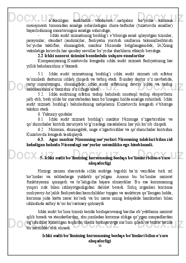 - o’tkazilgan   auditorlik   tekshiruvi   natijalari   bo’yicha   korxona
menejmenti   tomonidan   amalga   oshiriladigan   chora-tadbirlar   (tuzatuvchi   amallar)
bajarilishining monitoringini amalga oshirishga;
-   Ichki audit xizmatining boshlig’i e’tiboriga amal qilayotgan tizimlar,
jarayonlar,   standart   (andoza)lar,   faoliyatni   yuritish   usullarini   takomillashtirish
bo’yicha   takliflar,   shuningdek,   mazkur   Nizomda   belgilanganidek,   IAXning
vakolatiga kiruvchi har qanday savollar bo’yicha sharhlarni etkazib berishga.
2.2 Ichki nazorat tizimini baxolashda xalqaro standartlar
Kompaniyaning   Kuzatuvchi   kengashi   ichki   audit   xizmati   faoliyatining   har
yillik baholanishini o’tkazadi.
5.1. Ichki   audit   xizmatining   boshlig’i   ichki   audit   xizmati   ish   sifatini
ta’minlash   dasturini   ishlab   chiqadi   va   tatbiq   etadi.   Bunday   dastur   o’z   navbatida,
joriy   monitoringni,   shuningdek,   ichki   audit   sifatining   davriy   ichki   va   tashqi
baholanishini o’tkazishni o’z ichiga oladi.
5.2. Ichki   auditning   sifatini   tashqi   baholash   mustaqil   tashqi   ekspertlarni
jalb etib, besh yilda bir marotabadan kam bo’lmagan holda amalga oshiriladi. Ichki
audit   xizmati   boshlig’i   baholashning   natijalarini   Kuzatuvchi   kengash   e’tiboriga
takdim etadi.
6. Yakuniy qoidalar
6.1. Ichki   audit   xizmati   boshlig’i   mazkur   Nizomga   o’zgartirishlar   va
qo’shimchalar kiritish zaruriyati to’g’risidagi masalalarni har yili ko’rib chiqadi.
6.2. Nizomni, shuningdek, unga o’zgartirishlar va qo’shimchalar kiritishni
Kuzatuvchi kengash tasdiqlaydi.
6.3. Agar mazkur Nizomning me’yorlari Nizomning talablari bilan zid
keladigan holatda Nizomdagi me’yorlar ustunlikka ega hisoblanadi.
5. Ichki audit bo’limining korxonaning boshqa bo’limlari bilan o’zaro
aloqadorligi
Hozirgi   zamon   sharoitida   ichki   auditga   tegishli   ba’zi   vazifalar   turli   xil
bo’limlar   va   rahbarlarga   yuklatib   qo’yilgan.   Ammo   bu   bo’limlar   nazorat
funktsiyasini   qoniqarli   va   to’laligicha   bajara   olmaydilar.   Bu   esa   korxonaning
yuqori   risk   bilan   ishlayotganligidan   dalolat   beradi.   Soliq   organlari   korxona
moliyaviy-ho’jalik faoliyatidan kamchiliklar topgan va sanktsiya qo’llangan holda,
korxona   juda   katta   zarar   ko’radi   va   bu   narsa   uning   kelajakda   hamkorlari   bilan
ishlashida salbiy ta’sir ko’rsatmay qolmaydi.
Ichki audit bo’limi tizimli tarzda boshqaruvning barcha ob’yektlarini nazorat
qilib boradi va standartlardan, shu jumladan korxona oldiga qo’ygan maqsadlardan
og’ishishlar kuzatilgan taqdirda, ularni boshqaruvga ma’lum qiladi va tezkor tarzda
bu xatoliklar oldi olinadi. 
Ichki audit bo’limining korxonaning boshqa bo’limlari bilan o’zaro
aloqadorligi
18