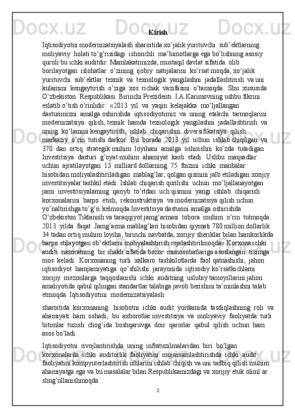 Kirish
Iqtisodiyotni modernizatsiyalash sharoitida xo’jalik yurituvchi  sub’ektlarning  
moliyaviy  holati to’g’risidagi  ishonchli  ma’lumotlarga ega bo’lishning asosiy 
quroli bu ichki auditdir. Mamlakatimizda, mustaqil davlat sifatida  olib  
borilayotgan  islohatlar  o’zining  ijobiy  natijalarini  ko’rsat moqda, xo’jalik  
yurituvchi  sub’ektlar  texnik  va  texnologik  yangilashni  jadallashtirish  va uni  
kulamini  kengaytirish  o’ziga  xos  richak  vazifasini  o’tamoqda.  Shu  xususida 
O’zbekiston  Respublikasi  Birinchi Prezidenti  I.A.Karimovning ushbu fikrini 
eslatib o’tish o’rinlidir:  «2013  yil  va  yaqin  kelajakka  mo’ljallangan  
dasturimizni  amalga oshirishda  iqtisodiyotimiz  va  uning  etakchi  tarmoqlarini  
modernizatsiya  qilish, texnik  hamda  texnologik  yangilashni  jadallashtirish  va  
uning  ko’lamini kengaytirish,  ishlab  chiqarishni  diversifikatsiya  qilish  
markaziy  o’rin  tutishi darkor.  Bu  borada  2013  yil  uchun  ishlab chiqilgan  va  
370  dan  ortiq  strategik muhim  loyihani  amalga  oshirishni  ko’zda  tutadigan  
Investitsiya  dasturi  g’oyat muhim  ahamiyat  kasb  etadi.  Ushbu  maqsadlar  
uchun  ajratilayotgan  13  milliard dollarning  75  foizini  ichki  manbalar  
hisobidan moliyalashtiriladigan  mablag’lar, qolgan qismini jalb etiladigan xorijiy 
investitsiyalar tashkil etadi. Ishlab chiqarish qurilishi  uchun  mo’ljallanayotgan  
jami  investitsiyalarning  qariyb  to’rtdan  uch qismini  yangi  ishlab  chiqarish  
korxonalarini  barpo  etish,  rekonstruktsiya  va modernizatsiya qilish uchun 
yo’naltirishga to’g’ri kelmoqda.Investitsiya dasturini amalga oshirishda 
O’zbekiston Tiklanish va taraqqiyot jamg’armasi  tobora  muhim  o’rin  tutmoqda. 
2013  yilda  faqat  Jamg’arma mablag’lari hisobidan qiymati 780 million dollarlik 
34 tadan ortiq muhim loyiha, birinchi navbatda, xorijiy sheriklar bilan hamkorlikda
barpo etilayotgan ob’ektlarni moliyalashtirish rejalashtirilmoqda».Korxona ichki  
auditi  nazoratning  bir shakli sifatida bozor  munosobatlariga asoslangan  tizimga  
mos  keladi.  Korxonaning  turli  xalkaro  tashkilotlarda  faol qatnashishi,  jahon  
iqtisodiyot  hamjamiyatiga  qo’shilishi  jarayonida  iqtisodiy ko’rsatkichlarni  
xorijiy  mezonlarga  taqqoslanishi  ichki  auditning  uslubiy tamoyillarini jahon 
amaliyotida qabul qilingan standartlar talabiga javob berishini ta’minlashni talab 
etmoqda. Iqtisodiyotini  modernizatsiyalash 
sharoitida  korxonaning   hisobotni  ichki  audit  yordamida  tasdiqlashning  roli  va
ahamiyati  ham  oshadi,  bu  axborotlar investitsiya  va  moliyaviy  faoliyatda  turli 
bitimlar  tuzish  chog’ida  boshqaruvga  doir  qarorlar  qabul  qilish  uchun  ham  
asos bo’ladi.
Iqtisodiyotni  rivojlantirishda  uning  infratuzilmalaridan  biri  bo’lgan 
korxonalarda  ichki  auditorlik  faoliyatini  mujassamlashtirishda  ichki  audit 
faoliyatini kompyuterlashtirish ishlarini ishlab chiqish va uni tadbiq qilish muhim 
ahamiyatga ega va bu masalalar bilan Respublikamizdagi va xorijiy etuk oliml ar 
shug’ullanishmoqda.
2 