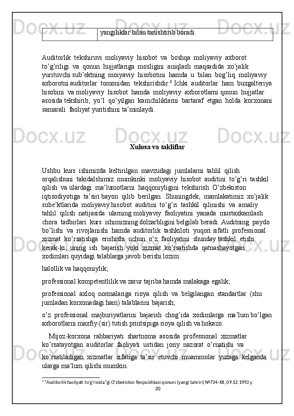 yangiliklar bilan tanishtirib boradi.
Auditorlik  tekshiruvi  moliyaviy  hisobot  va  boshqa  moliyaviy  axborot 
to’g’riligi  va  qonun  hujjatlariga  mosligini  aniqlash  maqsadida  xo’jalik  
yurituvchi sub’ektning  moiyaviy  hisobotini  hamda  u  bilan  bog’liq  moliyaviy  
axborotni auditorlar  tomonidan  tekshirishdir. 3
 Ichki  auditorlar  ham  buxgalteriya
hisobini  va moliyaviy  hisobot  hamda  moliyaviy  axborotlarni qonun  hujjatlar  
asosida tekshirib,  yo’l  qo’yilgan  kamchiliklarni  bartaraf  etgan  holda  korxonani
samarali  faoliyat yuritishini ta’minlaydi.  
Xulosa va takliflar
Ushbu  kurs  ishimizda  keltirilgan  mavzudagi  jumlalarni  tahlil  qilish  
orqalishuni  takidalshimiz  mumkinki  moliyaviy  hisobot  auditini  to’g’ri  tashkil  
qilish  va ulardagi  ma’lumotlarni  haqqoniyligini  tekshirish  O’zbekiston  
iqtisodiyotiga  ta’siri bayon  qilib  berilgan.  Shuningdek,  mamlakatimiz  xo’jalik  
sube’ktlarida  moliyaviy hisobot  auditini  to’g’ri  tashkil  qilinishi  va  amaliy  
tahlil  qilish  natijasida  ularning moliyaviy  faoliyatini  yanada  mustaxkamlash  
chora  tadbirlari  kurs  ishimizning dolzarbligini belgilab beradi. Auditning  paydo 
bo’lishi  va  rivojlanishi  hamda  auditorlik  tashkiloti  yuqori sifatli  professional  
xizmat  ko’rsatishga  erishishi  uchun  o’z  faoliyatini  shunday tashkil  etishi  
kerak-ki,  uning  ish  bajarish  yoki  xizmat  ko’rsatishda  qatnashayotgan 
xodimlari quyidagi talablarga javob berishi lozim: 
halollik va haqqoniylik;
professional kompetentlilik va zarur tajriba hamda malakaga egalik;
professional  axloq  normalariga  rioya  qilish  va  belgilangan  standartlar  (shu 
jumladan korxonadagi ham) talablarini bajarish;
o’z  professional  majburiyatlarini  bajarish  chog’ida  xodimlarga  ma’lum bo’lgan
axborotlarni maxfiy (sir) tutish printsipiga rioya qilish va hokazo. 
    Mijoz-korxona  rahbariyati  shartnoma  asosida  professional  xizmatlar  
ko’rsatayotgan  auditorlar  faoliyati  ustidan  joriy  nazorat  o’rnatishi  va
ko’rsatiladigan  xizmatlar  sifatiga  ta’sir  etuvchi  muammolar  yuzaga  kelganda 
ularga ma’lum qilishi mumkin. 
3
 “Auditorlik faoliyati to’g’risida”gi O’zbekiston Respublikasi qonuni (yangi tahriri) №734-XII, 09.12.1992 y.
20