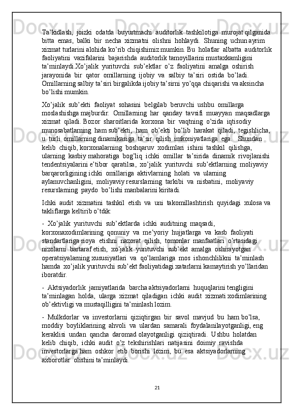 Ta’kidlash,  joizki  odatda  buyurtmachi  auditorlik  tashkilotiga  murojat qilganida
bitta  emas,  balki  bir  necha  xizmatni  olishni  hohlaydi.  Shuning  uchun ayrim 
xizmat turlarini alohida ko’rib chiqishimiz mumkin. Bu  holatlar  albatta  auditorlik
faoliyatini  vazifalarini  bajarishda  auditorlik tamoyillarini mustaxkamligini 
ta’minlaydi.Xo’jalik  yurituvchi  sub’ektlar  o’z  faoliyatini  amalga  oshirish 
jarayonida  bir  qator  omillarning  ijobiy  va  salbiy  ta’siri  ostida  bo’ladi.  
Omillarning salbiy ta’siri birgalikda ijobiy ta’sirni yo’qqa chiqarishi va aksincha 
bo’lishi mumkin.
Xo’jalik  sub’ekti  faoliyat  sohasini  belgilab  beruvchi  ushbu  omillarga  
moslashishga majburdir.  Omillarning  har  qanday  tavsifi  muayyan  maqsadlarga 
xizmat  qiladi. Bozor  sharoitlarida  korxona  bir  vaqtning  o’zida  iqtisodiy  
munosabatlarning  ham sub’ekti,  ham  ob’ekti  bo’lib  harakat  qiladi,  tegishlicha, 
u  turli  omillarning dinamikasiga  ta’sir  qilish  imkoniyatlariga  ega.   Shundan  
kelib  chiqib, korxonalarning  boshqaruv  xodimlari  ishini  tashkil  qilishga,  
ularning  kasbiy mahoratiga  bog’liq  ichki  omillar  ta’sirida  dinamik  rivojlanishi 
tendentsiyalarini e’tibor  qaratilsa,  xo’jalik  yurituvchi  sub’ektlarning  moliyaviy  
barqarorligining ichki  omillariga  aktivlarning  holati  va  ularning  
aylanuvchanligini,  moliyaviy resurslarning  tarkibi  va  nisbatini,  moliyaviy  
resurslarning  paydo  bo’lishi manbalarini kiritadi. 
Ichki  audit  xizmatini  tashkil  etish  va  uni  takomillashtirish  quyidagi  xulosa va 
takliflarga keltirib o’tdik:
-  Xo’jalik  yurituvchi  sub’ektlarda  ichki  auditning  maqsadi,  
korxonaxodimlarining  qonuniy  va  me’yoriy  hujjatlarga  va  kasb  faoliyati  
standartlariga rioya  etishni  nazorat  qilish,  tomonlar  manfaatlari  o’rtasidagi  
nizolarni  bartaraf etish,  xo’jalik  yurituvchi  sub’ekt  amalga  oshirayotgan  
operatsiyalarning xususiyatlari  va  qo’lamlariga  mos  ishonchlilikni  ta’minlash  
hamda  xo’jalik yurituvchi sub’ekt faoliyatidagi xatarlarni kamaytirish yo’llaridan 
iboratdir.
-  Aktsiyadorlik  jamiyatlarida  barcha aktsiyadorlarni  huquqlarini tengligini  
ta’minlagan  holda,  ularga  xizmat  qiladigan  ichki  audit  xizmati xodimlarining 
ob’ektivligi va mustaqilligini ta’minlash lozim. 
-  Mulkdorlar  va  investorlarni  qiziqtirgan  bir  savol  mavjud  bu  ham bo’lsa,  
moddiy  boyliklarining  ahvoli  va  ulardan  samarali  foydalanilayotganligi, eng  
keraklisi  undan  qancha  daromad olayotganligi  qiziqtiradi.  Ushbu  holatdan 
kelib  chiqib,  ichki  audit  o’z  tekshirishlari  natijasini  doimiy  ravishda  
investorlarga ham  oshkor  etib  borishi  lozim,  bu  esa  aktsiyadorlarning  
axborotlar  olishini ta’minlaydi.
21