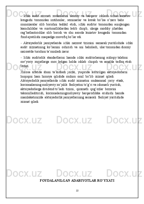 -  Ichki  audit  xizmati  xodimlarini  doimiy  va  barqaror  ishlash  uchun kuzatuv  
kengashi  tomonidan  imtihonlar,  seminarlar  va  kerak  bo’lsa  o’zaro  bahs 
munozaralar  olib  borishni  tashkil  etish,  ichki  auditor  tomonidan  aniqlangan 
kamchiliklar  va  suistimolliklardan  kelib  chiqib,  ularga  moddiy  jihatdan 
rag’batlantirishlar  olib  borish  va  shu  asosda  kuzatuv  kengashi  tomonidan  
fond ajratilishi maqsadga muvofiq bo’lar edi. 
-  Aktsiyadorlik  jamiyatlarida  ichki  nazorat  tizimini  samarali yuritilishida  ichki 
audit  xizmatining  ko’lamini  oshirish  va  uni  baholash,  ular tomonidan diomiy 
nazoratda turishini ta’minlash zarur. 
-  Ichki  auditorlik  standartlarini  hamda  ichki  auditorlarning  axloqiy talabini  
me’yoriy  xujjatlarga  mos  kelgan  holda  ishlab  chiqish  va  amalda  tadbiq etish 
lozim.
Xulosa  sifatida  shuni  ta’kidlash  joizki,  yuqorida  keltirilgan  aktsiyadorlarni 
huquqini  ham  himoya  qilishda  muhim  omil  bo’lib  xizmat  qiladi.  
Aktsiyadorlik jamiyatlarida  ichki  audit  xizmatini  mukammal  joriy  etsak,  
korxonalarning moliyaviy xo’jalik  faoliyatini to’g’ri va ishonarli yuritish,  
aktsiyadorlarga dividend to’lash  tizimi,  qimmatli  qog’ozlar  bozorini  
takomillashtirish,  korxonalarningmoliyaviy  barqarorlikka  erishishi  hamda  
mamlakatimizda  aktsiyadorlik jamiyatlarining samarali  faoliyat yuritishida 
xizmat qiladi.
           
FOYDALANILGAN ADABIYOTLAR RO’YXATI
22 