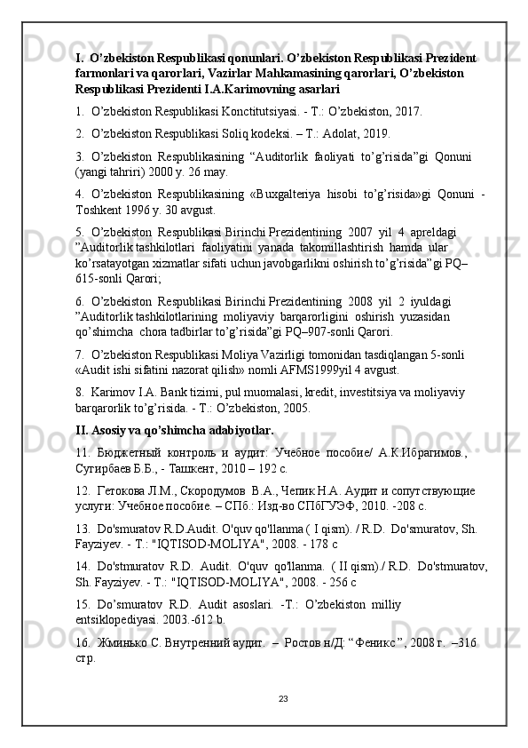 I.  O’zbekiston Respublikasi qonunlari. O’zbekiston Respublikasi Prezident 
farmonlari va qarorlari, Vazirlar Mahkamasining qarorlari, O’zbekiston 
Respublikasi Prezidenti I.A.Karimovning asarlari 
1.  O’zbekiston Respublikasi Konctitutsiyasi. - T.: O’zbekiston, 2017.
2.  O’zbekiston Respublikasi Soliq kodeksi. – T.: Adolat, 2019. 
3.  O’zbekiston  Respublikasining  “Auditorlik  faoliyati  to’g’risida”gi  Qonuni 
(yangi tahriri) 2000 y. 26 may.
4.  O’zbekiston  Respublikasining  «Buxgalteriya  hisobi  to’g’risida»gi  Qonuni  -
Toshkent 1996 y. 30 avgust.
5.  O’zbekiston  Respublikasi Birinchi Prezidentining  2007  yil  4  apreldagi  
”Auditorlik tashkilotlari  faoliyatini  yanada  takomillashtirish  hamda  ular 
ko’rsatayotgan xizmatlar sifati uchun javobgarlikni oshirish to’g’risida”gi PQ–
615-sonli Qarori;
6.  O’zbekiston  Respublikasi Birinchi Prezidentining  2008  yil  2  iyuldagi  
”Auditorlik tashkilotlarining  moliyaviy  barqarorligini  oshirish  yuzasidan  
qo’shimcha  chora tadbirlar to’g’risida”gi PQ–907-sonli Qarori.
7.  O’zbekiston Respublikasi Moliya Vazirligi tomonidan tasdiqlangan 5-sonli 
«Audit ishi sifatini nazorat qilish» nomli AFMS1999yil 4 avgust.
8.  Karimov I.A. Bank tizimi, pul muomalasi, kredit, investitsiya va moliyaviy 
barqarorlik to’g’risida. - T.: O’zbekiston, 2005.
II. Asosiy va qo’shimcha adabiyotlar.
11.  Бюджетный  контроль  и  аудит:  Учебное  пособие/  А.К.Ибрагимов., 
Сугирбаев Б.Б., - Ташкент, 2010 – 192 с.
12.  Гетокова Л.М., Скородoов  В.А., Чепик Н.А. Аудит и сопутствующие 
услуги: Учебное пособие. – СПб.: Изд-во СПбГУЭФ, 2010. -208 с.
13.  Do'smuratov R.D.Audit. O'quv qo'llanma ( I qism). / R.D.  Do'smuratov, Sh. 
Fayziyev. - Т.: "IQTISOD-MOLIYA", 2008. - 178 с
14.  Do'stmuratov  R.D.  Audit.  O'quv  qo'llanma.  ( II qism)./ R.D.  Do'stmuratov,
Sh. Fayziyev. - Т.: "IQTISOD-MOLIYA", 2008. - 256 с
15.  Do’smuratov  R.D.  Audit  asoslari.  -T.:  O’zbekiston  milliy  
entsiklopediyasi. 2003.-612 b. 
16.  Жминько С. Внутренний аудит.  –  Ростов н/Д: “Феникс ”, 2008 г.  –316 
стр. 
23 
