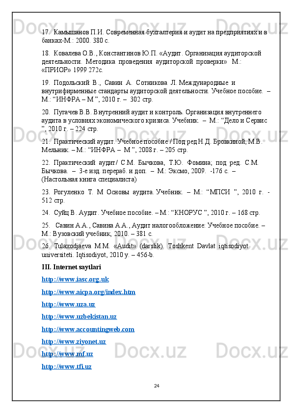 17.  Камышанов П.И. Современная бухгалтерия и аудит на предприятиях и в 
банках-М.: 2000. 380 с.
18.  Ковалева О.В., Константинов Ю.П. «Аудит. Организация аудиторской 
деятельности.  Методика  проведения  аудиторской  проверки»   М.:  
«ПРИОР» 1999 272с.
19.  Подольский  В.,  Савин  А.  Сотникова  Л. Международные  и 
внутрифирменные стандарты аудиторской деятельности. Учебное пособие.  –
М.: “ИНФРА – М ”, 2010 г. –  302 стр. 
20.  Пугачев В.В. Внутренний аудит и контроль. Организация внутреннего 
аудита в условиях экономического кризиса. Учебник.  –  М.: “Дело и Сервис 
”, 2010 г. – 224 стр. 
21.  Практический аудит. Учебное пособие / Под ред Н.Д. Бровкиной, М.В. 
Мельник. – М.: “ИНФРА –  М ”, 2008 г. – 205 стр.  
22.  Практический  аудит/  С.М.  Бычкова,  Т.Ю.  Фомина;  под  ред.  С.М. 
Бычкова.  –  3-е изд. перераб. и доп.  –  М.: Эксмо, 2009.  -176 с.  –  
(Настольная книга специалиста)
23.  Рогуленко  Т.  М  Основы  аудита. Учебник.  –  М.:  “МПСИ  ”,  2010  г.  -
512 стр.
24.  Суйц В. Аудит. Учебное пособие. – М.: “КНОРУС ”, 2010 г. – 168 стр.
25.   Савин А.А., Савина А.А., Аудит налогообложение: Учебное пособие. –
М.: Вузовский учебник, 2010. – 381 с.
26.  Tulaxodjaеva  M.M.  «Audit»  (darslik).  Toshkеnt  Davlat  iqtisodiyot 
univеrsitеti. Iqtisodiyot, 2010 y. – 456-b.
III. Internet saytlari
http://www.iasc.org.uk  
http://www.aicpa.org/index.htm  
http://www.uza.uz   
http://www.uzbekistan.uz  
http://www.accountingweb.com   
http://www.ziyonet.uz    
http://www.mf.uz  
http://www.tfi.uz  
24 