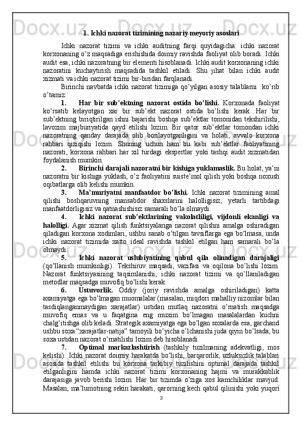 1.  Ichki nazorat tizimining nazariy meyoriy asoslari
Ichki   nazorat   tizimi   va   ichki   auditning   farqi   quyidagicha:   ichki   nazorat
korxonaning o’z maqsadiga erishishida doimiy ravishda faoliyat olib boradi.   Ichki
audit esa, ichki nazoratning bir elementi hisoblanadi. Ichki audit korxonaning ichki
nazoratini   kuchaytirish   maqsadida   tashkil   etiladi.   Shu   jihat   bilan   ichki   audit
xizmati va ichki nazorat tizimi bir-biridan farqlanadi.
Birinchi   navbatda  ichki  nazorat  tizimiga  qo’yilgan   asosiy   talablarni    ko’rib
o’tamiz:
1. Har   bir   sub’ektning   nazorat   ostida   bo’lishi.   Korxonada   faoliyat
ko’rsatib   kelayotgan   xar   bir   sub’ekt   nazorat   ostida   bo’lishi   kerak.   Har   bir
sub’ektning biriqtirilgan ishni  bajarishi  boshqa sub’ektlar  tomonidan tekshirilishi,
lavozim   majburiyatida   qayd   etilishi   lozim.   Bir   qator   sub’ektlar   tomondan   ichki
nazoratning   qanday   darajada   olib   borilayotganligini   va   holati,   avvalo   korxona
rahbari   qiziqishi   lozim.   Shuning   uchun   ham   bu   kabi   sub’ektlar   faoliyatining
nazorati,   korxona   rahbari   har   xil   turdagi   ekspertlar   yoki   tashqi   audit   xizmatidan
foydalanish mumkin.
2. Birinchi darajali nazoratni bir kishiga yuklamaslik.  Bu holat, ya’ni
nazoratni bir kishiga yuklash, o’z faoliyatini suiste’mol qilish yoki boshqa noxush
oqibatlarga olib kelishi mumkin.
3. Ma’muriyatni   manfaatdor   bo’lishi.   Ichki   nazorat   tizimining   amal
qilishi   boshqaruvning   mansabdor   shaxslarini   halolligisiz,   yetarli   tartibdagi
manfaatdorligisiz va qatnashishisiz samarali bo’la olmaydi.
4. Ichki   nazorat   sub’ektlarining   vakolatliligi,   vijdonli   ekanligi   va
halolligi.   Agar   xizmat   qilish   funktsiyalariga   nazorat   qilishni   amalga   oshiradigan
qiladigan korxona xodimlari, ushbu sanab o’tilgan tavsiflarga ega bo’lmasa, unda
ichki   nazorat   tizimida   xatto   ideal   ravishda   tashkil   etilgan   ham   samarali   bo’la
olmaydi.
5. Ichki   nazorat   uslubiyatining   qabul   qila   olinadigan   darajaligi
(qo’llanish   mumkinligi).   Tekshiruv   maqsadi,   vazifasi   va   oqilona   bo’lishi   lozim.
Nazorat   funktsiyasining   taqsimlanishi,   ichki   nazorat   tizimi   va   qo’llaniladigan
metodlar maqsadga muvofiq bo’lishi kerak.
6. Ustuvorlik.   Oddiy   (joriy   ravishda   amalga   oshiriladigan)   katta
axamiyatga ega bo’lmagan muomalalar (masalan, miqdori mahalliy nizomlar bilan
tasdiqlanganmaydigan   xarajatlar)   ustidan   mutlaq   nazoratni   o’rnatish   maqsadga
muvofiq   emas   va   u   faqatgina   eng   muxim   bo’lmagan   masalalardan   kuchni
chalg’itishga olib keladi. Strategik axamiyatga ega bo’lgan soxalarda esa, garchand
ushbu soxa “xarajatlar-natija” tamoyili bo’yicha o’lchanishi juda qiyin bo’lsada, bu
soxa ustidan nazorat o’rnatilishi lozim deb hisoblanadi.
7. Optimal   markazlashtirish   (tashkily   tuzilmaning   adekvatligi,   mos
kelishi).   Ichki  nazorat doimiy harakatda bo’lishi, barqarorlik, uzluksizlik talablari
asosida   tashkil   etilishi   bu   korxona   tarkibiy   tuzilishini   optimal   darajada   tashkil
etilganligini   hamda   ichki   nazorat   tizimi   korxonaning   hajmi   va   murakkablik
darajasiga   javob   berishi   lozim.   Har   bir   tizimda   o’ziga   xos   kamchiliklar   mavjud.
Masalan, ma’lumotning sekin harakati, qarorning kech qabul qilinishi yoki yuqori
3