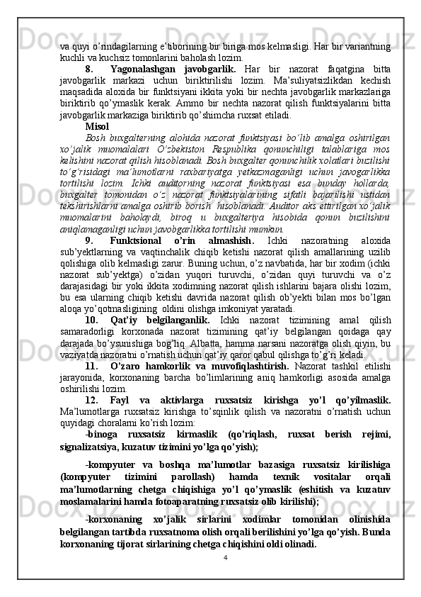 va quyi o’rindagilarning e’tiborining bir biriga mos kelmasligi. Har bir variantning
kuchli va kuchsiz tomonlarini baholash lozim.
8. Yagonalashgan   javobgarlik.   Har   bir   nazorat   faqatgina   bitta
javobgarlik   markazi   uchun   biriktirilishi   lozim.   Ma’suliyatsizlikdan   kechish
maqsadida aloxida bir funktsiyani ikkita yoki bir nechta javobgarlik markazlariga
biriktirib   qo’ymaslik   kerak.   Ammo   bir   nechta   nazorat   qilish   funktsiyalarini   bitta
javobgarlik markaziga biriktirib qo’shimcha ruxsat etiladi.
Misol
Bosh   buxgalterning   alohida   nazorat   funktsiyasi   bo’lib   amalga   oshirilgan
xo’jalik   muomalalari   O’zbekiston   Respublika   qonunchiligi   talablariga   mos
kelishini nazorat qilish hisoblanadi. Bosh buxgalter qonunchilik xolatlari buzilishi
to’g’risidagi   ma’lumotlarni   raxbariyatga   yetkazmaganligi   uchun   javogarlikka
tortilishi   lozim.   Ichki   auditorning   nazorat   funktsiyasi   esa   bunday   hollarda,
buxgalter   tomonidan   o’z   nazorat   funktsiyalarining   sifatli   bajarilishi   ustidan
tekshirishlarni  amalga oshirib borish   hisoblanadi. Auditor aks ettirilgan xo’jalik
muomalarini   baholaydi,   biroq   u   buxgalteriya   hisobida   qonun   buzilishini
aniqlamaganligi uchun javobgarlikka tortilishi mumkun.
9. Funktsional   o’rin   almashish .   Ichki   nazoratning   aloxida
sub’yektlarning   va   vaqtinchalik   chiqib   ketishi   nazorat   qilish   amallarining   uzilib
qolishiga olib kelmasligi zarur. Buning uchun, o’z navbatida, har bir xodim (ichki
nazorat   sub’yektga)   o’zidan   yuqori   turuvchi,   o’zidan   quyi   turuvchi   va   o’z
darajasidagi  bir yoki ikkita xodimning nazorat  qilish ishlarini bajara olishi  lozim,
bu   esa   ularning   chiqib   ketishi   davrida   nazorat   qilish   ob’yekti   bilan   mos   bo’lgan
aloqa yo’qotmasligining  oldini olishga imkoniyat yaratadi.
10. Qat’iy   belgilanganlik.   Ichki   nazorat   tizimining   amal   qilish
samaradorligi   korxonada   nazorat   tizimining   qat’iy   belgilangan   qoidaga   qay
darajada bo’ysunishiga bog’liq. Albatta, hamma narsani  nazoratga olish qiyin, bu
vaziyatda nazoratni o’rnatish uchun qat’iy qaror qabul qilishga to’g’ri keladi.
11. O’zaro   hamkorlik   va   muvofiqlashtirish.   Nazorat   tashkil   etilishi
jarayonida,   korxonaning   barcha   bo’limlarining   aniq   hamkorligi   asosida   amalga
oshirilishi lozim.
12. Fayl   va   aktivlarga   ruxsatsiz   kirishga   yo’l   qo’yilmaslik.
Ma’lumotlarga   ruxsatsiz   kirishga   to’sqinlik   qilish   va   nazoratni   o’rnatish   uchun
quyidagi choralarni ko’rish lozim:
-binoga   ruxsatsiz   kirmaslik   (qo’riqlash,   ruxsat   berish   rejimi,
signalizatsiya, kuzatuv tizimini yo’lga qo’yish);
-kompyuter   va   boshqa   ma’lumotlar   bazasiga   ruxsatsiz   kirilishiga
(kompyuter   tizimini   parollash)   hamda   texnik   vositalar   orqali
ma’lumotlarning   chetga   chiqishiga   yo’l   qo’ymaslik   (eshitish   va   kuzatuv
moslamalarini hamda fotoaparatning ruxsatsiz olib kirilishi);
-korxonaning   xo’jalik   sirlarini   xodimlar   tomonidan   olinishida
belgilangan tartibda ruxsatnoma olish orqali berilishini yo’lga qo’yish. Bunda
korxonaning  tijorat  sirlarini ng  chetga chiqishini oldi olinadi.
4 