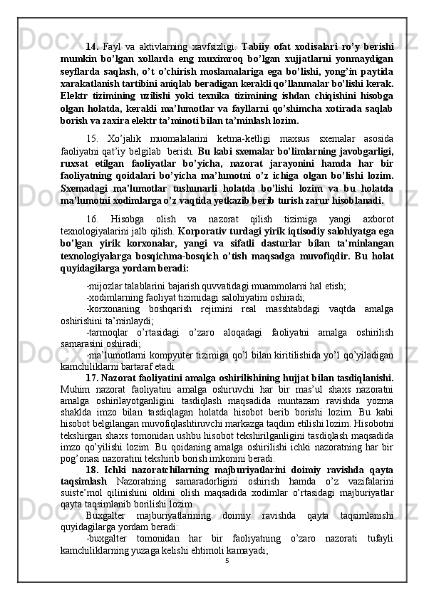 14.   Fayl   va   aktivlarning   xavfsizligi.   Tabiiy   ofat   xodisalari   ro’y   berishi
mumkin   bo’lgan   xollarda   eng   muximroq   bo’lgan   xujjatlarni   yonmaydigan
seyflarda   saqlash,   o’t   o’chirish   moslamalariga   ega   bo’lishi,   yong’in   paytida
xarakatlanish tartibini aniqlab beradigan kerakli qo’llanmalar bo’lishi kerak.
Elektr   tizimining   uzilishi   yoki   texnika   tizimining   ishdan   chiqishini   hisobga
olgan   holatda,   kerakli   ma’lumotlar   va   fayllarni   qo’shimcha   xotirada   saqlab
borish va zaxira elektr ta’minoti bilan ta’minlash lozim.
15.   Xo’jalik   muomalalarini   ketma-ketligi   maxsus   sxemalar   asosida
faoliyatni qat’iy belgilab   berish.   Bu kabi sxemalar bo’limlarning javobgarligi,
ruxsat   etilgan   faoliyatlar   bo’yicha,   nazorat   jarayonini   hamda   har   bir
faoliyatning   qoidalari   bo’yicha   ma’lumotni   o’z   ichiga   olgan   bo’lishi   lozim.
Sxemadagi   ma’lumotlar   tushunarli   holatda   bo’lishi   lozim   va   bu   holatda
ma’lumotni xodimlarga o’z vaqtida yetkazib berib turish zarur hisoblanadi.
16. Hisobga   olish   va   nazorat   qilish   tizimiga   yangi   axborot
texnologiyalarini jalb qilish.   Korp o rativ turdagi yirik iqtisodiy salohiyatga ega
bo’lgan   yirik   korxonalar,   yangi   va   sifatli   dasturlar   bilan   ta’minlangan
texnologiyalarga   bosqichma - bosqich   o’tish   maq s adga   muvofiqdir.   Bu   holat
quyidagilarga yordam beradi:
-mijozlar talablarini bajarish quvvatidagi muammolarni hal etish;
-xodimlarning faoliyat tizimidagi salohiyatini oshiradi;
-korxonaning   boshqarish   rejimini   real   masshtabdagi   vaqtda   amalga
oshirishini ta’minlaydi;
-tarmoqlar   o’rtasidagi   o’zaro   aloqadagi   faoliyatni   amalga   oshirilish
samarasini oshiradi;
-ma’lumotlarni kompyuter tizimiga qo’l bilan kiritilishida yo’l qo’yiladigan
kamchiliklarni bartaraf etadi.
17. Nazorat faoliyatini amalga oshirilishining hujjat bilan tasdiqlanishi.
Muhim   nazorat   faoliyatini   amalga   oshiruvchi   har   bir   mas’ul   shaxs   nazoratni
amalga   oshirilayotganligini   tasdiqlash   maqsadida   muntazam   ravishda   yozma
shaklda   imzo   bilan   tasdiqlagan   holatda   hisobot   berib   borishi   lozim.   Bu   kabi
hisobot belgilangan muvofiqlashtiruvchi markazga taqdim etilishi lozim. Hisobotni
tekshirgan shaxs tomonidan ushbu hisobot tekshirilganligini tasdiqlash maqsadida
imzo   qo’yilishi   lozim.   Bu   qoidaning   amalga   oshirilishi   ichki   nazoratning   har   bir
pog’onasi nazoratini tekshirib borish imkonini beradi.
18.   Ichki   nazoratchilarning   majburiyatlarini   doimiy   ravishda   qayta
taqsimlash   Nazoratning   samaradorligini   oshirish   hamda   o’z   vazifalarini
suiste’mol   qilinishini   oldini   olish   maqsadida   xodimlar   o’rtasidagi   majburiyatlar
qayta taqsimlanib borilishi lozim.
Buxgalter   majburiyatlarining   doimiy   ravishda   qayta   taqsimlanishi
quyidagilarga yordam beradi:
-buxgalter   tomonidan   har   bir   faoliyatning   o’zaro   nazorati   tufayli
kamchiliklarning yuzaga kelishi ehtimoli kamayadi;
5