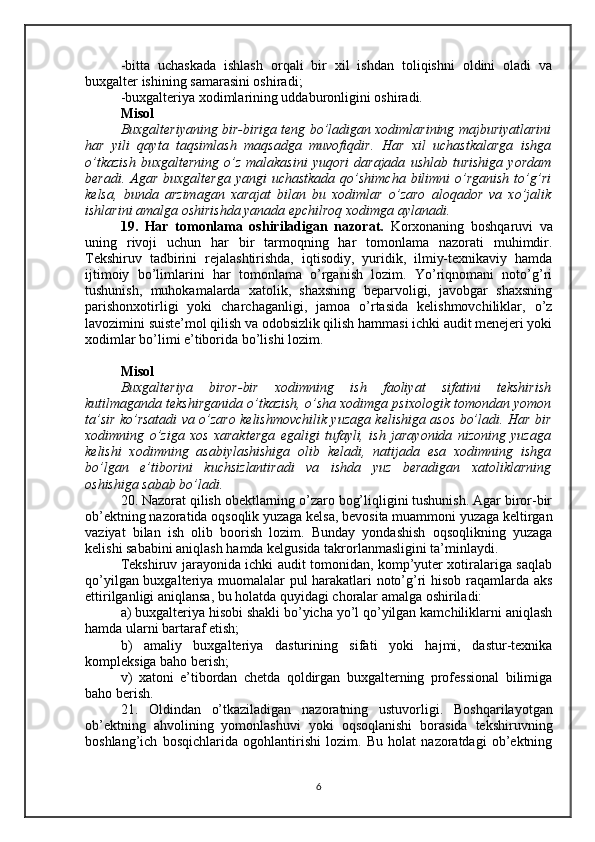 -bitta   uchaskada   ishlash   orqali   bir   xil   ishdan   toliqishni   oldini   oladi   va
buxgalter ishining samarasini oshiradi;
-buxgalteriya xodimlarining uddaburonligini oshiradi.
Misol 
Buxgalteriyaning bir-biriga teng bo’ladigan xodimlarining majburiyatlarini
har   yili   qayta   taqsimlash   maqsadga   muvofiqdir.   Har   xil   uchastkalarga   ishga
o’tkazish  buxgalterning   o’z  malakasini   yuqori  darajada   ushlab  turishiga   yordam
beradi.  Agar  buxgalterga   yangi  uchastkada  qo’shimcha  bilimni  o’rganish  to’g’ri
kelsa,   bunda   arzimagan   xarajat   bilan   bu   xodimlar   o’zaro   aloqador   va   xo’jalik
ishlarini amalga oshirishda yanada epchilroq xodimga aylanadi.
19.   Har   tomonlama   oshiriladigan   nazorat.   Korxonaning   boshqaruvi   va
uning   rivoji   uchun   har   bir   tarmoqning   har   tomonlama   nazorati   muhimdir.
Tekshiruv   tadbirini   rejalashtirishda,   iqtisodiy,   yuridik,   ilmiy-texnikaviy   hamda
ijtimoiy   bo’limlarini   har   tomonlama   o’rganish   lozim.   Yo’riqnomani   noto’g’ri
tushunish,   muhokamalarda   xatolik,   shaxsning   beparvoligi,   javobgar   shaxsning
parishonxotirligi   yoki   charchaganligi,   jamoa   o’rtasida   kelishmovchiliklar,   o’z
lavozimini suiste’mol qilish va odobsizlik qilish hammasi ichki audit menejeri yoki
xodimlar bo’limi e’tiborida bo’lishi lozim.
Misol 
Buxgalteriya   biror-bir   xodimning   ish   faoliyat   sifatini   tekshirish
kutilmaganda tekshirganida o’tkazish, o’sha xodimga psixologik tomondan yomon
ta’sir ko’rsatadi va o’zaro kelishmovchilik yuzaga kelishiga asos bo’ladi. Har bir
xodimning   o’ziga   xos   xarakterga   egaligi   tufayli,   ish   jarayonida   nizoning   yuzaga
kelishi   xodimning   asabiylashishiga   olib   keladi,   natijada   esa   xodimning   ishga
bo’lgan   e’tiborini   kuchsizlantiradi   va   ishda   yuz   beradigan   xatoliklarning
oshishiga sabab bo’ladi.
20. Nazorat qilish obektlarning o’zaro bog’liqligini tushunish. Agar biror-bir
ob’ektning nazoratida oqsoqlik yuzaga kelsa, bevosita muammoni yuzaga keltirgan
vaziyat   bilan   ish   olib   boorish   lozim.   Bunday   yondashish   oqsoqlikning   yuzaga
kelishi sababini aniqlash hamda kelgusida takrorlanmasligini ta’minlaydi.
Tekshiruv jarayonida ichki audit tomonidan, komp’yuter xotiralariga saqlab
qo’yilgan buxgalteriya muomalalar pul harakatlari noto’g’ri hisob raqamlarda aks
ettirilganligi aniqlansa, bu holatda quyidagi choralar amalga oshiriladi:
a) buxgalteriya hisobi shakli bo’yicha yo’l qo’yilgan kamchiliklarni aniqlash
hamda ularni bartaraf etish; 
b)   amaliy   buxgalteriya   dasturining   sifati   yoki   hajmi,   dastur-texnika
kompleksiga baho berish;
v)   xatoni   e’tibordan   chetda   qoldirgan   buxgalterning   professional   bilimiga
baho berish.
21.   O ldindan   o’tkaziladigan   nazoratning   ustuvorligi .   Boshqarilayotgan
ob’ektning   ahvolining   yomonlashuvi   yoki   oqsoqlanishi   borasida   tekshiruvning
boshlang’ich   bosqichlarida   ogohlantirishi   lozim.   Bu   holat   nazoratdagi   ob’ektning
6 