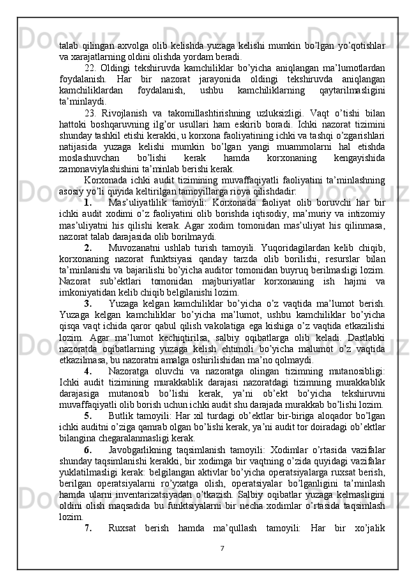 talab   qilingan   axvolga   olib   kelishda   yuzaga   kelishi   mumkin   bo’lgan   yo’qotishlar
va xarajatlarning oldini olishda yordam beradi.
22.   Oldingi   tekshiruvda   kamchiliklar   bo’yicha   aniqlangan   ma’lumotlardan
foydalanish.   Har   bir   nazorat   jarayonida   oldingi   tekshiruvda   aniqlangan
kamchiliklardan   foydalanish,   ushbu   kamchiliklarning   qaytarilmasligini
ta’minlaydi. 
23.   Rivojlanish   va   takomillashtirishning   uzluksizligi.   Vaqt   o’tishi   bilan
hattoki   boshqaruvning   ilg’or   usul lar i   ham   eskirib   boradi.   Ichki   nazorat   tizimini
shunday tashkil etishi kerakki, u korxona faoliyatining ichki va tashqi o’zgarishlari
natijasida   yuzaga   kelishi   mumkin   bo’lgan   yangi   muammolarni   hal   etishda
moslashuvchan   bo’lishi   kerak   hamda   korxonaning   kengayishida
zamonaviylashishini ta’minlab berishi kerak.
Korxonada   ichki   audit   tizimining   muvaffaqiyatli   faoliyatini   ta’minlashning
asosiy yo’li quyida keltirilgan tamoyillarga rioya qilishdadir:
1. Mas’uliyatlilik   tamoyili:   Korxonada   faoliyat   olib   boruvchi   har   bir
ichki   audit   xodimi   o’z   faoliyatini   olib   borishda   iqtisodiy,   ma’muriy   va   intizomiy
mas’uliyatni   his   qilishi   kerak.   Agar   xodim   tomonidan   mas’uliyat   his   qilinmasa,
nazorat talab darajasida olib borilmaydi.
2. Muvozanatni   ushlab   turish   tamoyili.   Yuqoridagilardan   kelib   chiqib,
korxonaning   nazorat   funktsiyasi   qanday   tarzda   olib   borilishi,   resurslar   bilan
ta’minlanishi va bajarilishi bo’yicha auditor tomonidan buyruq berilmasligi lozim.
Nazorat   sub’ektlari   tomonidan   majburiyatlar   korxonaning   ish   hajmi   va
imkoniyatidan kelib chiqib belgilanishi lozim.
3. Yuzaga   kelgan   kamchiliklar   bo’yicha   o’z   vaqtida   ma’lumot   berish.
Yuzaga   kelgan   kamchiliklar   bo’yicha   ma’lumot,   ushbu   kamchiliklar   bo’yicha
qisqa vaqt  ichida qaror qabul  qilish vakolatiga ega kishiga o’z vaqtida etkazilishi
lozim.   Agar   ma’lumot   kechiqtirilsa,   salbiy   oqibatlarga   olib   keladi.   Dastlabki
nazoratda   oqibatlarning   yuzaga   kelish   ehtimoli   bo’yicha   malumot   o’z   vaqtida
etkazilmasa, bu nazoratni amalga oshirilishidan ma’no qolmaydi.
4. Nazoratga   oluvchi   va   nazoratga   olingan   tizimning   mutanosibligi:
Ichki   audit   tizimining   murakkablik   darajasi   nazoratdagi   tizimning   murakkablik
darajasiga   mutanosib   bo’lishi   kerak,   ya’ni   ob’ekt   bo’yicha   tekshiruvni
muvaffaqiyatli olib borish uchun ichki audit shu darajada murakkab bo’lishi lozim.
5. Butlik   tamoyili:   Har   xil   turdagi   ob’ektlar   bir-biriga   aloqador   bo’lgan
ichki auditni o’ziga qamrab olgan bo’lishi kerak, ya’ni audit tor doiradagi ob’ektlar
bilangina chegaralanmasligi kerak.
6. Javobgarlikning   taqsimlanish   tamoyili:   Xodimlar   o’rtasida   vazifalar
shunday taqsimlanishi kerakki, bir xodimga bir vaqtning o’zida quyidagi vazifalar
yuklatilmasligi kerak:  belgilangan aktivlar  bo’yicha operatsiyalarga ruxsat  berish,
berilgan   operatsiyalarni   ro’yxatga   olish,   operatsiyalar   bo’lganligini   ta’minlash
hamda   ularni   inventarizatsiyadan   o’tkazish.   Salbiy   oqibatlar   yuzaga   kelmasligini
oldini   olish   maqsadida   bu   funktsiyalarni   bir   necha   xodimlar   o’rtasida   taqsimlash
lozim.
7. Ruxsat   berish   hamda   ma’qullash   tamoyili:   Har   bir   xo’jalik
7