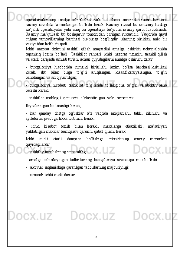 operatsiyalarining   amalga   oshirilishida   vakolatli   shaxs   tomonidan   ruxsat   berilishi
rasmiy   ravishda   ta’minlangan   bo’lishi   kerak.   Rasmiy   ruxsat   bu   umumiy   turdagi
xo’jalik  operatsiyalar  yoki  aniq  bir   operatsiya  bo’yicha  rasmiy  qaror   hisoblanadi.
Rasmiy   ma’qullash   bu   boshqaruv   tomonidan   berilgan   ruxsatidir.   Yuqorida   qayd
etilgan   tamoyillarning   barchasi   bir-biriga   bog’liqdir,   ularning   birikishi   aniq   bir
vaziyatdan kelib chiqadi
Ichki  nazorat  tizimini  tashkil  qilish  maqsadini  amalga  oshirish  uchun alohida
topshiriq  lozim  bo’ladi.  Tashkilot  rahbari  ichki  nazorat  tizimini  tashkil qilish
va etarli darajada ushlab turishi uchun quyidagilarni amalga oshirishi zarur:
-     buxgalteriya     hisobotida     nimaiki     kiritilishi     lozim     bo’lsa     barchasi   kiritilishi
kerak,     shu     bilan     birga     to’g’ri     aniqlangan,     klassifikatsiyalangan,     to’g’ri
baholangan va aniq yuritilgan; 
-  buxgalteriya  hisoboti  tashkilot  to’g’risida  to’laligicha  to’g’ri  va obektiv baho
berishi kerak;
-  tashkilot  mablag’i  qonunsiz  o’zlashtirilgan  yoki  samarasiz
foydalanilgan bo’lmasligi kerak;
-     har     qanday     chetga     og’ishlar     o’z     vaqtida     aniqlanishi,     tahlil     kilinishi     va
ayibdorlar javobgarlikka tortilishi kerak;
-     ichki     hisobot     tezlik     bilan     kerakli     shaxslarga     etkazilishi,     ma’suliyati
yuklatilgan shaxslar boshqaruv qarorini qabul qilishi kerak.
Ichki     audit     etarli     darajada     bo’lishiga     erishishning     asosiy     mezonlari
quyidagilardir:
-  tashkiliy tuzulishning samaraliligi:
-  amalga  oshirilayotgan  tadbirlarning  buxgalteriya  siyosatiga  mos bo’lishi:
-   aktivlar saqlanishiga qaratilgan tadbirlarning majburiyligi:
-  samarali ichki-audit dasturi.
8