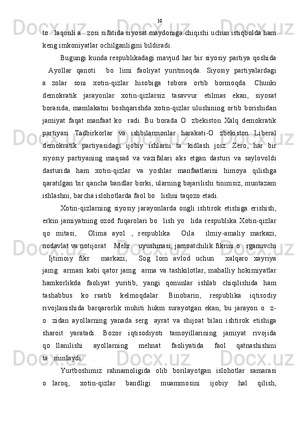 to laqonli a zosi sifatida siyosat maydoniga chiqishi uchun istiqbolda ham 
keng imkoniyatlar ochilganligini bildiradi.
Bugungi   kunda   respublikadagi   mavjud   har   bir   siyosiy   partiya   qoshida
Ayollar   qanoti   bo limi   faoliyat   yuritmoqda.   Siyosiy   partiyalardagi	
  
a zolar   soni   xotin-qizlar   hisobiga   tobora   ortib   bormoqda.   Chunki

demokratik   jarayonlar   xotin-qizlarsiz   tasavvur   etilmas   ekan,   siyosat
borasida,   mamlakatni   boshqarishda   xotin-qizlar   ulushining   ortib   borishidan
jamiyat   faqat   manfaat   ko radi.   Bu   borada   O zbekiston   Xalq   demokratik	
 
partiyasi   Tadbirkorlar   va   ishbilarmonlar   harakati-O zbekiston   Liberal	

demokratik   partiyasidagi   ijobiy   ishlarni   ta kidlash   joiz.   Zero,   har   bir	

siyosiy   partiyaning   maqsad   va   vazifalari   aks   etgan   dasturi   va   saylovoldi
dasturida   ham   xotin-qizlar   va   yoshlar   manfaatlarini   himoya   qilishga
qaratilgan   bir  qancha  bandlar  borki,  ularning  bajarilishi  tinimsiz,   muntazam
ishlashni, barcha islohotlarda faol bo lishni taqozo etadi.	

Xotin-qizlarning   siyosiy   jarayonlarda   ongli   ishtirok   etishiga   erishish,
erkin   jamiyatning   ozod   fuqarolari   bo lish   yo lida   respublika   Xotin-qizlar
 
qo mitasi,   Olima   ayol ,   respublika   Oila   ilmiy-amaliy   markazi,	
    
nodavlat va notijorat  Mehr  uyushmasi, jamoatchilik fikrini o rganuvchi	
  
Ijtimoiy   fikr   markazi,   Sog lom   avlod   uchun   xalqaro   xayriya	
    
jamg armasi   kabi   qator   jamg arma   va   tashkilotlar,   mahalliy   hokimiyatlar	
 
hamkorlikda   faoliyat   yuritib,   yangi   qonunlar   ishlab   chiqilishida   ham
tashabbus   ko rsatib   kelmoqdalar.   Binobarin,   respublika   iqtisodiy	

rivojlanishida   barqarorlik   muhiti   hukm   surayotgan   ekan,   bu   jarayon   o z-	

o zidan   ayollarning   yanada   serg ayrat   va   shijoat   bilan   ishtirok   etishiga	
 
sharoit   yaratadi.   Bozor   iqtisodiyoti   tamoyillarining   jamiyat   rivojida
qo llanilishi   ayollarning   mehnat   faoliyatida   faol   qatnashishini

ta minlaydi.

Yurtboshimiz   rahnamoligida   olib   borilayotgan   islohotlar   samarasi
o laroq,   xotin-qizlar   bandligi   muammosini   ijobiy   hal   qilish,
 10 