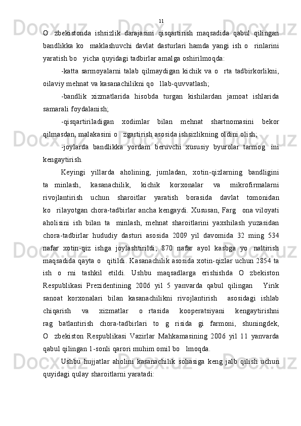O zbekistonda   ishsizlik   darajasini   qisqartirish   maqsadida   qabul   qilingan
bandlikka   ko maklashuvchi   davlat   dasturlari   hamda   yangi   ish   o rinlarini	
 
yaratish bo yicha quyidagi tadbirlar amalga oshirilmoqda:	

-katta   sarmoyalarni   talab   qilmaydigan   kichik   va   o rta   tadbirkorlikni,	

oilaviy mehnat va kasanachilikni qo llab-quvvatlash;	

-bandlik   xizmatlarida   hisobda   turgan   kishilardan   jamoat   ishlarida
samarali foydalanish;
-qisqartiriladigan   xodimlar   bilan   mehnat   shartnomasini   bekor
qilmasdan, malakasini o zgartirish asosida ishsizlikning oldini olish;	

-joylarda   bandlikka   yordam   beruvchi   xususiy   byurolar   tarmog ini	

kengaytirish.
Keyingi   yillarda   aholining,   jumladan,   xotin-qizlarning   bandligini
ta minlash,   kasanachilik,   kichik   korxonalar   va   mikrofirmalarni	

rivojlantirish   uchun   sharoitlar   yaratish   borasida   davlat   tomonidan
ko rilayotgan   chora-tadbirlar   ancha   kengaydi.   Xususan,   Farg ona   viloyati
 
aholisini   ish   bilan   ta minlash,   mehnat   sharoitlarini   yaxshilash   yuzasidan	

chora-tadbirlar   hududiy   dasturi   asosida   2009   yil   davomida   32   ming   534
nafar   xotin-qiz   ishga   joylashtirildi,   870   nafar   ayol   kasbga   yo naltirish	

maqsadida qayta o qitildi. Kasanachilik  asosida xotin-qizlar uchun 2854 ta	

ish   o rni   tashkil   etildi.   Ushbu   maqsadlarga   erishishda   O zbekiston	
 
Respublikasi   Prezidentining   2006   yil   5   yanvarda   qabul   qilingan   Yirik	

sanoat   korxonalari   bilan   kasanachilikni   rivojlantirish     asosidagi   ishlab
chiqarish   va   xizmatlar   o rtasida   kooperatsiyani   kengaytirishni	

rag batlantirish   chora-tadbirlari   to g risida gi   farmoni,   shuningdek,	
   
O zbekiston   Respublikasi   Vazirlar   Mahkamasining   2006   yil   11   yanvarda

qabul qilingan 1-sonli qarori muhim omil bo lmoqda.	

Ushbu   hujjatlar   aholini   kasanachilik   sohasiga   keng   jalb   qilish   uchun
quyidagi qulay sharoitlarni yaratadi: 11 