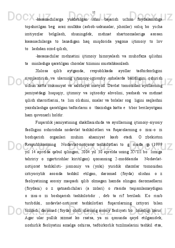 -kasanachilarga   yuklatilgan   ishni   bajarish   uchun   foydalanishga
topshirilgan   beg araz   mulkka   (asbob-uskunalar,   jihozlar)   soliq   bo yicha 
imtiyozlar   belgilash,   shuningdek,   mehnat   shartnomalariga   asosan
kasanachilarga   to lanadigan   haq   miqdorida   yagona   ijtimoiy   to lov	
 
to lashdan ozod qilish;	

-kasanachilar   mehnatini   ijtimoiy   himoyalash   va   muhofaza   qilishni
ta minlashga qaratilgan choralar tizimini mustahkamlash.

Xulosa   qilib   aytganda,   respublikada   ayollar   tadbirkorligini
rivojlantirish   va   ularning   ijtimoiy-iqtisodiy   sohalarda   bandligini   oshirish
uchun   katta   imkoniyat   va   salohiyat   mavjud.   Davlat   tomonidan   ayollarning
jamiyatdagi   huquqiy,   ijtimoiy   va   iqtisodiy   ahvolini,   yashash   va   mehnat
qilish   sharoitlarini,   ta lim   olishini,   onalar   va   bolalar   sog ligini   saqlashni	
 
yaxshilashga   qaratilgan   tadbirlarni   o tkazishga   katta   e tibor   berilayotgani	
 
ham quvonarli holdir.
Fuqarolik   jamiyatining   shakllanishida   va   ayollarning   ijtimoiy-siyosiy
faolligini   oshirishda   nodavlat   tashkilotlari   va   fuqarolarning   o zini-o zi	
 
boshqarish   organlari   muhim   ahamiyat   kasb   etadi.   O zbekiston

Respublikasining   Nodavlat-notijorat   tashkilotlari   to g risida gi   (1999	
   
yil   14   aprelda   qabul   qilingan,   2004   yil   30   aprelda   uning   XVIII   bo limiga	

tahririy   o zgartirishlar   kiritilgan)   qonunning   2-moddasida   Nodavlat-	
 
notijorat   tashkiloti- jismoniy   va   (yoki)   yuridik   shaxslar   tomonidan	

ixtiyoriylik   asosida   tashkil   etilgan,   daromad   (foyda)   olishni   o z	

faoliyatining   asosiy   maqsadi   qilib   olmagan   hamda   olingan   daromadlarni
(foydani)   o z   qatnashchilari   (a zolari)   o rtasida   taqismlamaydigan	
  
o zini-o zi   boshqarish   tashkilotidir ,   deb   ta rif   beriladi.   Ko rinib	
    
turibdiki,   nodavlat-notijorat   tashkilotlari   fuqarolarning   ixtiyori   bilan
tuziladi,   daromad   (foyda)   olish   ularning   asosiy   faoliyati   bo lmasligi   zarur.	

Agar   ular   pullik   xizmat   ko rsatsa,   ya ni   qonunda   qayd   etilganidek,	
 
noshirlik   faoliyatini   amalga   oshirsa,   tadbirkorlik   tuzilmalarini   tashkil   etsa, 12 