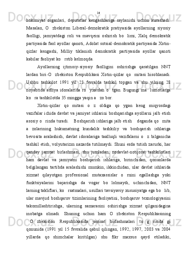hokimiyat   organlari,   deputatlar   kengashlariga   saylanishi   uchun   kurashadi.
Masalan,   O zbekiston   Liberal-demokratik   pratiyasida   ayollarning   siyosiy
faolligi,   jamiyatdagi   roli   va   mavqeini   oshirish   bo limi,   Xalq   demokratik	

partiyasida faol ayollar qanoti, Adolat sotsial-demokratik partiyasida Xotin-
qizlar   kengashi,   Milliy   tiklanish   demokratik   partiyasida   ayollar   qanoti
kabilar faoliyat ko rstib kelmoqda.	

Ayollarning   ijtimoiy-siyosiy   faolligini   oshirishga   qaratilgan   NNT
lardan   biri-O zbekiston   Respublikasi   Xotin-qizlar   qo mitasi   hisoblanadi.	
 
Ushbu   tashkilot   1991   yil   23   fevralda   tashkil   topgan   va   shu   yilning   28
noyabrida   adliya   idoralarida   ro yxatdan   o tgan.   Bugungi   ma lumotlarga	
  
ko ra tashkilotda 35 mingga yaqin a zo bor.	
 
Xotin-qizlar   qo mitasi   o z   oldiga   qo ygan   keng   miqyosdagi	
  
vazifalar   ichida   davlat   va   jamiyat   ishlarini   boshqarishga   ayollarni   jalb   etish
asosiy  o rinda   turadi.   Boshqarish  ishlariga   jalb   etish   deganda  qo mita	
   
a zolarining   hukumatning   kundalik   tashkiliy   va   boshqarish   ishlariga	

bevosita   aralashish,   davlat   idoralariga   taalluqli   vazifalarni   o z   bilganicha	

tashkil   etish,   volyutarizm   nazarda   tutilmaydi.   Shuni   esda   tutish   zarurki,   har
qanday   jamoat   birlashmasi,   shu   jumladan,   nodavlat-notijorat   tashkilotlari
ham   davlat   va   jamiyatni   boshqarish   ishlariga,   birinchidan,   qonunlarda
belgilangan   tartibda   aralashishi   mumkin,   ikkinchidan,   ular   davlat   ishlarida
xizmat   qilayotgan   professional   mutaxassislar   o rnini   egallashga   yoki	

funktsiyalarini   bajarishga   da vogar   bo lolmaydi,   uchinchidan,   NNT	
 
larning takliflari, ko rsatmalari, usullari tavsiyaviy xususiyatga ega bo lib,	
 
ular   mavjud   boshqaruv   tizimlarining   faoliyatini,   boshqaruv   texnologiyasini
takomillashtirishga,   ularning   samarasini   oshirishga   xizmat   qilganidagina
inobatga   olinadi.   Shuning   uchun   ham   O zbekiston   Respublikasining	

O zbekiston   Respublikasida   jamoat   birlashmalari   to g risida gi	
    
qonunida   (1991   yil   15   fevralida   qabul   qilingan,   1992,   1997,   2003   va   2004
yillarda   qo shimchalar   kiritilgan)   shu   fikr   maxsus   qayd   etiladiki,	
 14 