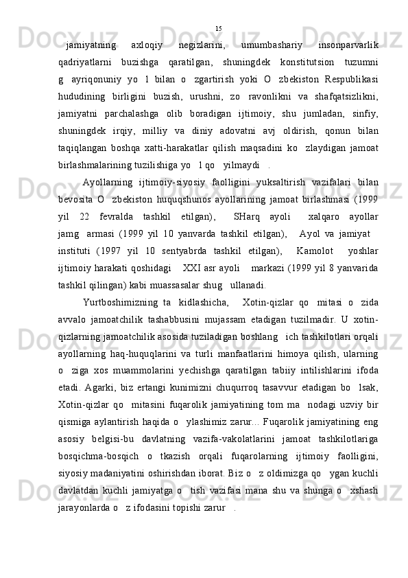 jamiyatning   axloqiy   negizlarini,   umumbashariy   insonparvarlik
qadriyatlarni   buzishga   qaratilgan,   shuningdek   konstitutsion   tuzumni
g ayriqonuniy   yo l   bilan   o zgartirish   yoki   O zbekiston   Respublikasi
   
hududining   birligini   buzish,   urushni,   zo ravonlikni   va   shafqatsizlikni,	

jamiyatni   parchalashga   olib   boradigan   ijtimoiy,   shu   jumladan,   sinfiy,
shuningdek   irqiy,   milliy   va   diniy   adovatni   avj   oldirish,   qonun   bilan
taqiqlangan   boshqa   xatti-harakatlar   qilish   maqsadini   ko zlaydigan   jamoat	

birlashmalarining tuzilishiga yo l qo yilmaydi .	
  
Ayollarning   ijtimoiy-siyosiy   faolligini   yuksaltirish   vazifalari   bilan
bevosita   O zbekiston   huquqshunos   ayollarining   jamoat   birlashmasi   (1999	

yil   22   fevralda   tashkil   etilgan),   SHarq   ayoli   xalqaro   ayollar	
 
jamg armasi   (1999   yil   10   yanvarda   tashkil   etilgan),   Ayol   va   jamiyat	
  
instituti   (1997   yil   10   sentyabrda   tashkil   etilgan),   Kamolot   yoshlar	
 
ijtimoiy harakati qoshidagi  XXI asr ayoli  markazi (1999 yil 8 yanvarida	
 
tashkil qilingan) kabi muassasalar shug ullanadi.	

Yurtboshimizning   ta kidlashicha,   Xotin-qizlar   qo mitasi   o zida	
   
avvalo   jamoatchilik   tashabbusini   mujassam   etadigan   tuzilmadir.   U   xotin-
qizlarning jamoatchilik asosida tuziladigan boshlang ich tashkilotlari orqali	

ayollarning   haq-huquqlarini   va   turli   manfaatlarini   himoya   qilish,   ularning
o ziga   xos   muammolarini   yechishga   qaratilgan   tabiiy   intilishlarini   ifoda	

etadi.   Agarki,   biz   ertangi   kunimizni   chuqurroq   tasavvur   etadigan   bo lsak,	

Xotin-qizlar   qo mitasini   fuqarolik   jamiyatining   tom   ma nodagi   uzviy   bir	
 
qismiga   aylantirish   haqida   o ylashimiz   zarur...   Fuqarolik   jamiyatining   eng	

asosiy   belgisi-bu   davlatning   vazifa-vakolatlarini   jamoat   tashkilotlariga
bosqichma-bosqich   o tkazish   orqali   fuqarolarning   ijtimoiy   faolligini,	

siyosiy madaniyatini oshirishdan iborat. Biz o z oldimizga qo ygan kuchli	
 
davlatdan   kuchli   jamiyatga   o tish   vazifasi   mana   shu   va   shunga   o xshash	
 
jarayonlarda o z ifodasini topishi zarur .	
  15 