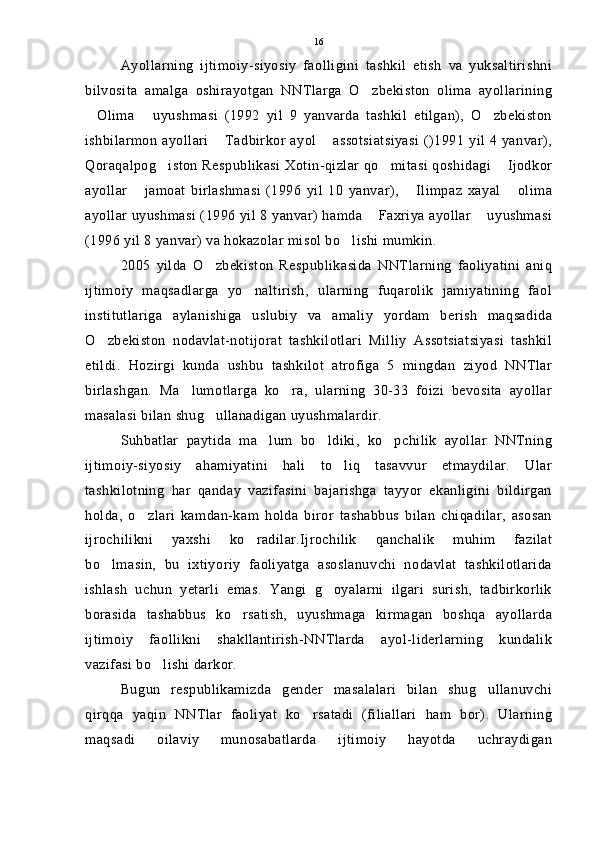 Ayollarning   ijtimoiy-siyosiy   faolligini   tashkil   etish   va   yuksaltirishni
bilvosita   amalga   oshirayotgan   NNTlarga   O zbekiston   olima   ayollarining
Olima   uyushmasi   (1992   yil   9   yanvarda   tashkil   etilgan),   O zbekiston	
  
ishbilarmon  ayollari   Tadbirkor ayol  assotsiatsiyasi  ()1991  yil 4 yanvar),	
 
Qoraqalpog iston Respublikasi Xotin-qizlar qo mitasi qoshidagi  Ijodkor	
  
ayollar   jamoat   birlashmasi   (1996   yil   10   yanvar),   Ilimpaz   xayal   olima	
  
ayollar uyushmasi (1996 yil 8 yanvar) hamda  Faxriya ayollar  uyushmasi	
 
(1996 yil 8 yanvar) va hokazolar misol bo lishi mumkin.	

2005   yilda   O zbekiston   Respublikasida   NNTlarning   faoliyatini   aniq	

ijtimoiy   maqsadlarga   yo naltirish,   ularning   fuqarolik   jamiyatining   faol	

institutlariga   aylanishiga   uslubiy   va   amaliy   yordam   berish   maqsadida
O zbekiston   nodavlat-notijorat   tashkilotlari   Milliy   Assotsiatsiyasi   tashkil	

etildi.   Hozirgi   kunda   ushbu   tashkilot   atrofiga   5   mingdan   ziyod   NNTlar
birlashgan.   Ma lumotlarga   ko ra,   ularning   30-33   foizi   bevosita   ayollar	
 
masalasi bilan shug ullanadigan uyushmalardir.	

Suhbatlar   paytida   ma lum   bo ldiki,   ko pchilik   ayollar   NNTning	
  
ijtimoiy-siyosiy   ahamiyatini   hali   to liq   tasavvur   etmaydilar.   Ular	

tashkilotning   har   qanday   vazifasini   bajarishga   tayyor   ekanligini   bildirgan
holda,   o zlari   kamdan-kam   holda   biror   tashabbus   bilan   chiqadilar,   asosan	

ijrochilikni   yaxshi   ko radilar.Ijrochilik   qanchalik   muhim   fazilat	

bo lmasin,   bu   ixtiyoriy   faoliyatga   asoslanuvchi   nodavlat   tashkilotlarida	

ishlash   uchun   yetarli   emas.   Yangi   g oyalarni   ilgari   surish,   tadbirkorlik	

borasida   tashabbus   ko rsatish,   uyushmaga   kirmagan   boshqa   ayollarda	

ijtimoiy   faollikni   shakllantirish-NNTlarda   ayol-liderlarning   kundalik
vazifasi bo lishi darkor.	

Bugun   respublikamizda   gender   masalalari   bilan   shug ullanuvchi	

qirqqa   yaqin   NNTlar   faoliyat   ko rsatadi   (filiallari   ham   bor).   Ularning	

maqsadi   oilaviy   munosabatlarda   ijtimoiy   hayotda   uchraydigan 16 