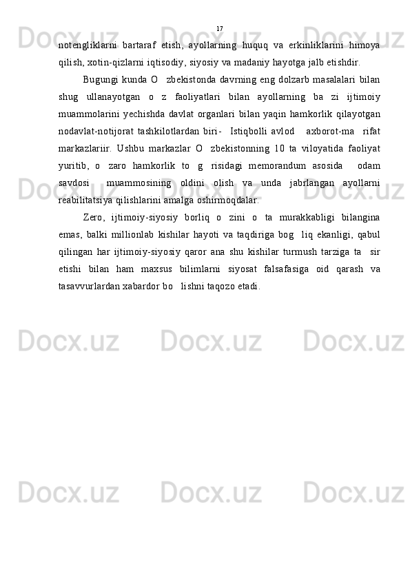 notengliklarni   bartaraf   etish,   ayollarning   huquq   va   erkinliklarini   himoya
qilish, xotin-qizlarni iqtisodiy, siyosiy va madaniy hayotga jalb etishdir.
Bugungi   kunda  O zbekistonda   davrning   eng   dolzarb   masalalari  bilan
shug ullanayotgan   o z   faoliyatlari   bilan   ayollarning   ba zi   ijtimoiy	
  
muammolarini   yechishda   davlat   organlari   bilan   yaqin   hamkorlik   qilayotgan
nodavlat-notijorat   tashkilotlardan   biri- Istiqbolli   avlod   axborot-ma rifat	
  
markazlariir.   Ushbu   markazlar   O zbekistonning   10   ta   viloyatida   faoliyat	

yuritib,   o zaro   hamkorlik   to g risidagi   memorandum   asosida   odam	
   
savdosi   muammosining   oldini   olish   va   unda   jabrlangan   ayollarni	

reabilitatsiya qilishlarini amalga oshirmoqdalar.
Zero,   ijtimoiy-siyosiy   borliq   o zini   o ta   murakkabligi   bilangina	
 
emas,   balki   millionlab   kishilar   hayoti   va   taqdiriga   bog liq   ekanligi,   qabul	

qilingan   har   ijtimoiy-siyosiy   qaror   ana   shu   kishilar   turmush   tarziga   ta sir	

etishi   bilan   ham   maxsus   bilimlarni   siyosat   falsafasiga   oid   qarash   va
tasavvurlardan xabardor bo lishni taqozo etadi.	
 17 