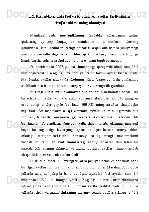 1.2. Respublikamizda faol va ishbilarmon ayollar faoliyatining
rivojlanishi va uning ahamiyati
Mamlakatimizda   mustaqillikning   dastlabki   yillaridanoq   xotin-
qizlarning   qonuniy   huquq   va   manfaatlarini   ta minlash,   ularning
qobiliyatini,   iste dodini   ro yobga   chiqarish   orqali   oila  hamda  jamiyatdagi	
 
mavqeini   yuksaltirishga   katta   e tibor   qaratib   kelinayotgani   bois   bugungi	

kunda barcha sohalarda faol ayollar o z o rnini topib bormoqda.	
 
O zbekistonda   2007   yil   ma lumotlariga   qaraganda   aholi   soni   26,6	
 
millionga   yetdi.   Uning   13,3   millioni   ya ni   50   foizini   ayolar   tashkil   etadi.	

Ma lumki,   ayollar   jamiyatda   aholining   takror   barpo   bo lishi   oilalarning	
 
shakllanishida ishtirok etuvchi asosiy ijtimoiy-demografik guruhdir.
Bugungi   kunda   mamlakatimizda   oilalar   soni   6   milliondan   oshdi.   Har
bir   oilada   o rtacha   5-6   nafar   kishi   istiqomat   qiladi.   Har   yili   165   mingdan	

ortiq   yangi   oilalar   paydo   bo ladi,   500-535   ming   atrofida   chaqaloqlar	

tug iladi.   Bu   raqamlarni   o qir   ekanmiz,   avvalo   ko z   o ngimizda   oila	
   
sohibasi,   farzandlar   onasi-ayol   gavdalanadi.   Ayolsiz   oilani   tasavvur   etib
bo lmaydi.   Farzandlarni   dunyoga   keltirishdan   tortib,   ularning   mustaqil

hayot   bo sag asiga   kuzatgunga   qadar   bo lgan   barcha   zaruriy   ishlar,	
  
oiladagi   saranjom-sarishtalik,   iqtisodiy   ro zg ordagi   muammolarni	
 
vaqtida   ko ra   bilish   ayol   zimmasidagi   asosiy   ishlardir.   Shu   bilan   bir	

qatorda   XX   asrning   ikkinchi   yarmidan   boshlab   ayollar   ijtimoiy   ishlab
chiqarishda ham ishtirok eta boshladi.
SHunisi  e tiborliki,   keyingi  yillarda   jamiyat   ishlab   chiqarishida  band	

bo lgan ayollar soni tez sur at bilan oshib bormoqda. Masalan, 2000-2006	
 
yillarda   xalq   xo jaligida   band   bo lgan   iqtisodiy   faol   ayollar   soni   3,9	
 
milliondan   5,0   millionga   yetdi.   Bugungi   kunda   mamlakatimizda
iqtisodiyotga   band   aholining   47,8   foizini   ayollar   tashkil   etadi.   2000-2006
yillarda   ishchi   va   xizmatchilarning   umumiy   sonida   ayollar   salmog i   43,1	
 18 