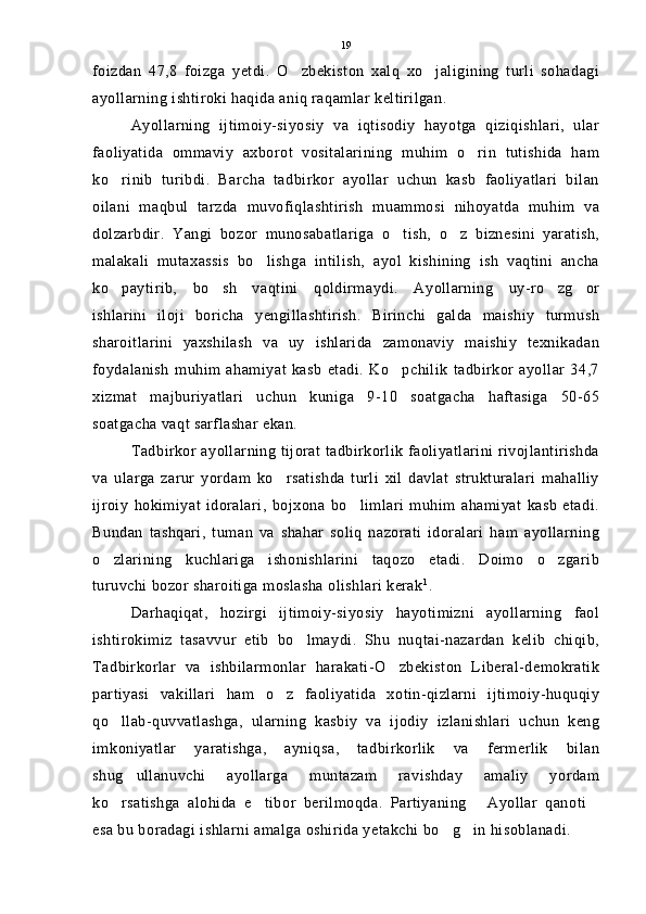 foizdan   47,8   foizga   yetdi.   O zbekiston   xalq   xo jaligining   turli   sohadagi 
ayollarning ishtiroki haqida aniq raqamlar keltirilgan. 
Ayollarning   ijtimoiy-siyosiy   va   iqtisodiy   hayotga   qiziqishlari,   ular
faoliyatida   ommaviy   axborot   vositalarining   muhim   o rin   tutishida   ham	

ko rinib   turibdi.   Barcha   tadbirkor   ayollar   uchun   kasb   faoliyatlari   bilan	

oilani   maqbul   tarzda   muvofiqlashtirish   muammosi   nihoyatda   muhim   va
dolzarbdir.   Yangi   bozor   munosabatlariga   o tish,   o z   biznesini   yaratish,	
 
malakali   mutaxassis   bo lishga   intilish,   ayol   kishining   ish   vaqtini   ancha	

ko paytirib,   bo sh   vaqtini   qoldirmaydi.   Ayollarning   uy-ro zg or	
   
ishlarini   iloji   boricha   yengillashtirish.   Birinchi   galda   maishiy   turmush
sharoitlarini   yaxshilash   va   uy   ishlarida   zamonaviy   maishiy   texnikadan
foydalanish   muhim   ahamiyat   kasb   etadi.   Ko pchilik   tadbirkor   ayollar   34,7	

xizmat   majburiyatlari   uchun   kuniga   9-10   soatgacha   haftasiga   50-65
soatgacha vaqt sarflashar ekan.
Tadbirkor ayollarning tijorat tadbirkorlik faoliyatlarini rivojlantirishda
va   ularga   zarur   yordam   ko rsatishda   turli   xil   davlat   strukturalari   mahalliy	

ijroiy   hokimiyat   idoralari,   bojxona   bo limlari   muhim   ahamiyat   kasb   etadi.	

Bundan   tashqari,   tuman   va   shahar   soliq   nazorati   idoralari   ham   ayollarning
o zlarining   kuchlariga   ishonishlarini   taqozo   etadi.   Doimo   o zgarib	
 
turuvchi bozor sharoitiga moslasha olishlari kerak 1
. 
Darhaqiqat,   hozirgi   ijtimoiy-siyosiy   hayotimizni   ayollarning   faol
ishtirokimiz   tasavvur   etib   bo lmaydi.   Shu   nuqtai-nazardan   kelib   chiqib,	

Tadbirkorlar   va   ishbilarmonlar   harakati-O zbekiston   Liberal-demokratik	

partiyasi   vakillari   ham   o z   faoliyatida   xotin-qizlarni   ijtimoiy-huquqiy	

qo llab-quvvatlashga,   ularning   kasbiy   va   ijodiy   izlanishlari   uchun   keng	

imkoniyatlar   yaratishga,   ayniqsa,   tadbirkorlik   va   fermerlik   bilan
shug ullanuvchi   ayollarga   muntazam   ravishday   amaliy   yordam	

ko rsatishga   alohida   e tibor   berilmoqda.   Partiyaning   Ayollar   qanoti	
   
esa bu boradagi ishlarni amalga oshirida yetakchi bo g in hisoblanadi.	
  19 