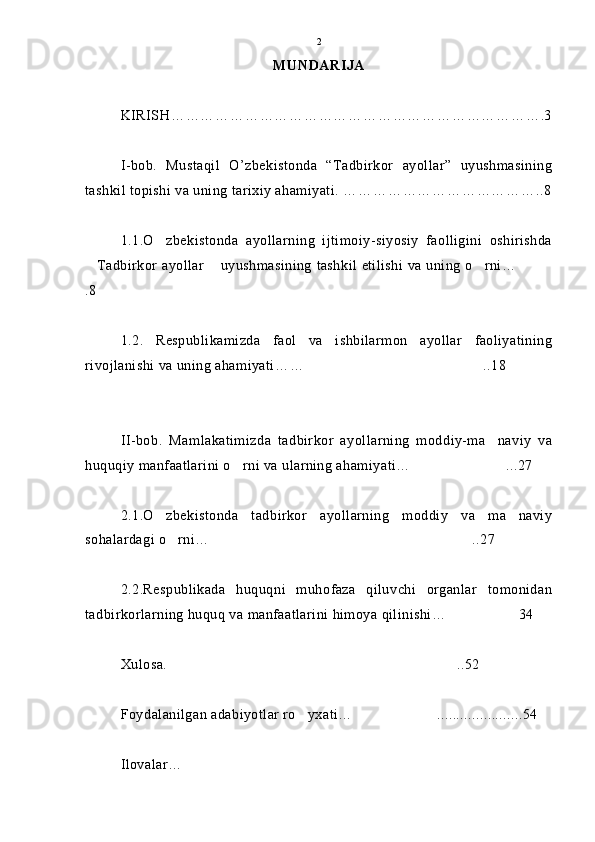 MUNDARIJA
KIRISH ………………………………………………………………….3
I-bob.   Mustaqil   O’zbekistonda   “Tadbirkor   ayollar”   uyushmasining
tashkil topishi va uning tarixiy ahamiyati.  …………………………………..8
1.1.O zbekistonda   ayollarning   ijtimoiy-siyosiy   faolligini   oshirishda
Tadbirkor ayollar  uyushmasining tashkil etilishi va uning o rni…	
   
.8
1.2.   Respublikamizda   faol   va   ishbilarmon   ayollar   faoliyatining
rivojlanishi va uning ahamiyati… … ..18	

II-bob.   Mamlakatimizda   tadbirkor   ayollarning   moddiy-ma naviy   va	

huquqiy manfaatlarini o rni va ularning ahamiyati… ...27	
 
2.1.O zbekistonda   tadbirkor   ayollarning   moddiy   va   ma naviy	
 
sohalardagi o rni…	
 ..27	
2.2.Respublikada   huquqni   muhofaza   qiluvchi   organlar   tomonidan
tadbirkorlarning huquq va manfaatlarini himoya qilinishi… 34	

Xulosa.   ..52	

Foydalanilgan adabiyotlar ro yxati…	
 ......................54	
Ilovalar…  2 