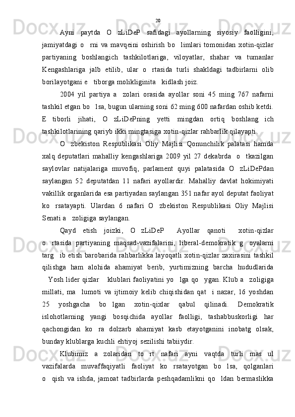Ayni   paytda   O zLiDeP   safidagi   ayollarning   siyosiy   faolligini,
jamiyatdagi   o rni   va   mavqeini   oshirish   bo limlari   tomonidan   xotin-qizlar	
 
partiyaning   boshlangich   tashkilotlariga,   viloyatlar,   shahar   va   tumanlar
Kengashlariga   jalb   etilib,   ular   o rtasida   turli   shakldagi   tadbirlarni   olib	

borilayotgani e tiborga molikliginita kidlash joiz. 	
 
2004   yil   partiya   a zolari   orasida   ayollar   soni   45   ming   767   nafarni	

tashkil etgan bo lsa, bugun ularning soni 62 ming 600 nafardan oshib ketdi.	

E tiborli   jihati,   O zLiDePning   yetti   mingdan   ortiq   boshlang ich	
  
tashkilotlarining qariyb ikki mingtasiga xotin-qizlar rahbarlik qilayapti.
O zbekiston   Respublikasi   Oliy   Majlisi   Qonunchilik   palatasi   hamda	

xalq   deputatlari   mahalliy   kengashlariga   2009   yil   27   dekabrda     o tkazilgan	

saylovlar   natijalariga   muvofiq,   parlament   quyi   palatasida   O zLiDePdan	

saylangan   52   deputatdan   11   nafari   ayollardir.   Mahalliy   davlat   hokimiyati
vakillik organlarida esa partiyadan saylangan 351 nafar ayol deputat faoliyat
ko rsatayapti.   Ulardan   6   nafari   O zbekiston   Respublikasi   Oliy   Majlisi	
 
Senati a zoligiga saylangan.	

Qayd   etish   joizki,   O zLiDeP   Ayollar   qanoti   xotin-qizlar	
  
o rtasida   partiyaning   maqsad-vazifalarini,   liberal-demokratik   g oyalarni	
 
targ ib  etish  barobarida  rahbarlikka layoqatli  xotin-qizlar  zaxirasini  tashkil	

qilishga   ham   alohida   ahamiyat   berib,   yurtimizning   barcha   hududlarida
Yosh lider qizlar  klublari faoliyatini yo lga qo ygan. Klub a zoligiga	
    
millati,   ma lumoti   va   ijtimoiy   kelib   chiqishidan   qat i   nazar,   16   yoshdan	
 
25   yoshgacha   bo lgan   xotin-qixlar   qabul   qilinadi.   Demokratik	

islohotlarning   yangi   bosqichida   ayollar   faolligi,   tashabbuskorligi   har
qachongidan   ko ra   dolzarb   ahamiyat   kasb   etayotganini   inobatg   olsak,	

bunday klublarga kuchli ehtiyoj sezilishi tabiiydir.
Klubimiz   a zolaridan   to rt   nafari   ayni   vaqtda   turli   mas ul	
  
vazifalarda   muvaffaqiyatli   faoliyat   ko rsatayotgan   bo lsa,   qolganlari	
 
o qish   va   ishda,   jamoat   tadbirlarda   peshqadamlikni   qo ldan   bermaslikka	
  20 
