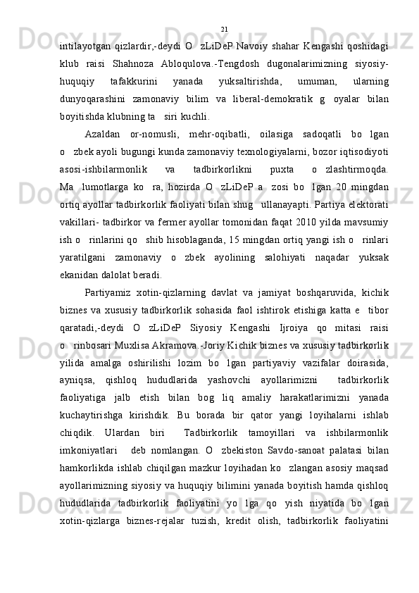 intilayotgan   qizlardir,-deydi   O zLiDeP   Navoiy   shahar   Kengashi   qoshidagi
klub   raisi   Shahnoza   Abloqulova.-Tengdosh   dugonalarimizning   siyosiy-
huquqiy   tafakkurini   yanada   yuksaltirishda,   umuman,   ularning
dunyoqarashini   zamonaviy   bilim   va   liberal-demokratik   g oyalar   bilan	

boyitishda klubning ta siri kuchli.	

Azaldan   or-nomusli,   mehr-oqibatli,   oilasiga   sadoqatli   bo lgan	

o zbek ayoli bugungi kunda zamonaviy texnologiyalarni, bozor iqtisodiyoti	

asosi-ishbilarmonlik   va   tadbirkorlikni   puxta   o zlashtirmoqda.	

Ma lumotlarga   ko ra,   hozirda   O zLiDeP   a zosi   bo lgan   20   mingdan	
    
ortiq ayollar tadbirkorlik faoliyati bilan shug ullanayapti. Partiya elektorati	

vakillari- tadbirkor va fermer ayollar tomonidan faqat 2010 yilda mavsumiy
ish o rinlarini qo shib hisoblaganda, 15 mingdan ortiq yangi ish o rinlari	
  
yaratilgani   zamonaviy   o zbek   ayolining   salohiyati   naqadar   yuksak	

ekanidan dalolat beradi.
Partiyamiz   xotin-qizlarning   davlat   va   jamiyat   boshqaruvida,   kichik
biznes   va   xususiy   tadbirkorlik   sohasida   faol   ishtirok   etishiga   katta   e tibor	

qaratadi,-deydi   O zLiDeP   Siyosiy   Kengashi   Ijroiya   qo mitasi   raisi	
 
o rinbosari Muxlisa Akramova.-Joriy Kichik biznes va xususiy tadbirkorlik	

yilida   amalga   oshirilishi   lozim   bo lgan   partiyaviy   vazifalar   doirasida,	

ayniqsa,   qishloq   hududlarida   yashovchi   ayollarimizni     tadbirkorlik
faoliyatiga   jalb   etish   bilan   bog liq   amaliy   harakatlarimizni   yanada

kuchaytirishga   kirishdik.   Bu   borada   bir   qator   yangi   loyihalarni   ishlab
chiqdik.   Ulardan   biri   Tadbirkorlik   tamoyillari   va   ishbilarmonlik	

imkoniyatlari   deb   nomlangan.   O zbekiston   Savdo-sanoat   palatasi   bilan	
 
hamkorlikda   ishlab   chiqilgan   mazkur   loyihadan   ko zlangan   asosiy   maqsad	

ayollarimizning   siyosiy   va   huquqiy   bilimini   yanada   boyitish   hamda   qishloq
hududlarida   tadbirkorlik   faoliyatini   yo lga   qo yish   niyatida   bo lgan	
  
xotin-qizlarga   biznes-rejalar   tuzish,   kredit   olish,   tadbirkorlik   faoliyatini 21 