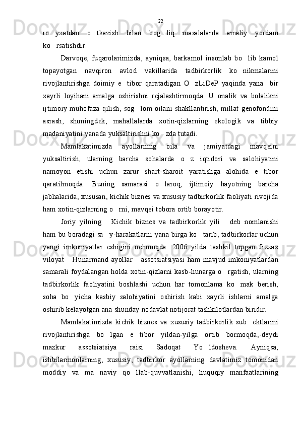 ro yxatdan   o tkazish   bilan   bog liq   masalalarda   amaliy   yordam  
ko rsatishdir.

Darvoqe,   fuqarolarimizda,   ayniqsa,   barkamol   insonlab   bo lib   kamol	

topayotgan   navqiron   avlod   vakillarida   tadbirkorlik   ko nikmalarini

rivojlantirishga   doimiy   e tibor   qaratadigan   O zLiDeP   yaqinda   yana     bir	
 
xayrli   loyihani   amalga   oshirishni   rejalashtirmoqda.   U   onalik   va   bolalikni
ijtimoiy   muhofaza   qilish,   sog lom   oilani   shakllantirish,   millat   genofondini	

asrash,   shuningdek,   mahallalarda   xotin-qizlarning   ekologik   va   tibbiy
madaniyatini yanada yuksaltirishni ko zda tutadi.	

Mamlakatimizda   ayollarning   oila   va   jamiyatdagi   mavqeini
yuksaltirish,   ularning   barcha   sohalarda   o z   iqtidori   va   salohiyatini	

namoyon   etishi   uchun   zarur   shart-sharoit   yaratishga   alohida   e tibor	

qaratilmoqda.   Buning   samarasi   o laroq,   ijtimoiy   hayotning   barcha	

jabhalarida, xususan, kichik biznes va xususiy tadbirkorlik faoliyati rivojida
ham xotin-qizlarning o rni, mavqei tobora ortib borayotir.	

Joriy   yilning   Kichik   biznes   va   tadbirkorlik   yili   deb   nomlanishi	
 
ham bu boradagi sa y-harakatlarni yana birga ko tarib, tadbirkorlar uchun
 
yangi   imkoniyatlar   eshigini   ochmoqda.   2006   yilda   tashkil   topgan   Jizzax
viloyat   Hunarmand   ayollar   assotsiatsiyasi   ham   mavjud   imkoniyatlardan	
 
samarali  foydalangan holda xotin-qizlarni kasb-hunarga o rgatish, ularning	

tadbirkorlik   faoliyatini   boshlashi   uchun   har   tomonlama   ko mak   berish,	

soha   bo yicha   kasbiy   salohiyatini   oshirish   kabi   xayrli   ishlarni   amalga	

oshirib kelayotgan ana shunday nodavlat notijorat tashkilotlardan biridir.
Mamlakatimizda   kichik   biznes   va   xususiy   tadbirkorlik   sub ektlarini	

rivojlantirishga   bo lgan   e tibor   yildan-yilga   ortib   bormoqda,-deydi	
 
mazkur   assotsiatsiya   raisi   Sadoqat   Yo ldosheva.   Ayniqsa,	

ishbilarmonlarning,   xususiy,   tadbirkor   ayollarning   davlatimiz   tomonidan
moddiy   va   ma naviy   qo llab-quvvatlanishi,   huquqiy   manfaatlarining	
  22 