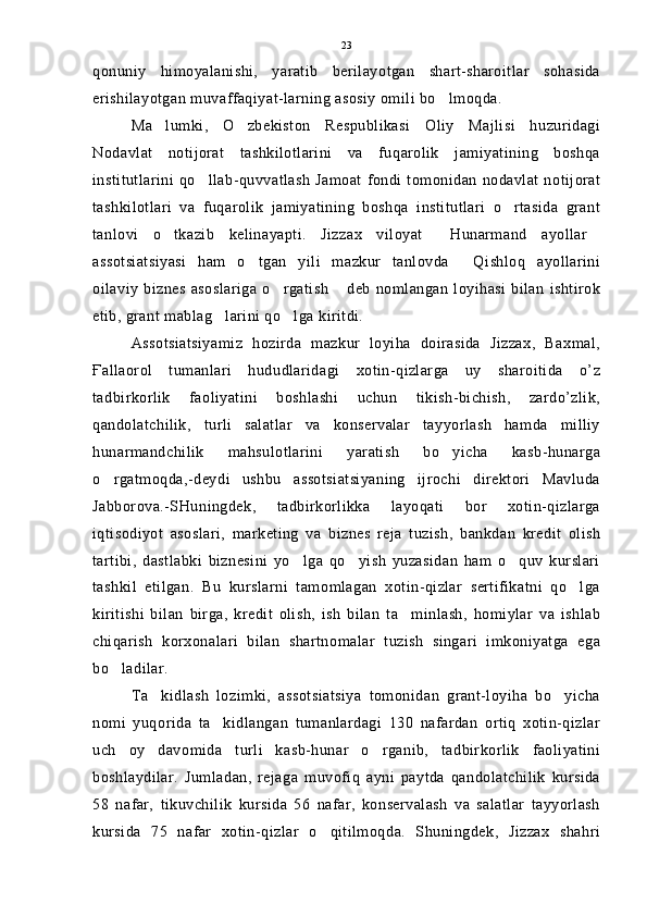 qonuniy   himoyalanishi,   yaratib   berilayotgan   shart-sharoitlar   sohasida
erishilayotgan muvaffaqiyat-larning asosiy omili bo lmoqda.
Ma lumki,   O zbekiston   Respublikasi   Oliy   Majlisi   huzuridagi	
 
Nodavlat   notijorat   tashkilotlarini   va   fuqarolik   jamiyatining   boshqa
institutlarini   qo llab-quvvatlash  Jamoat  fondi  tomonidan  nodavlat  notijorat	

tashkilotlari   va   fuqarolik   jamiyatining   boshqa   institutlari   o rtasida   grant	

tanlovi   o tkazib   kelinayapti.   Jizzax   viloyat   Hunarmand   ayollar	
  
assotsiatsiyasi   ham   o tgan   yili   mazkur   tanlovda   Qishloq   ayollarini	
 
oilaviy   biznes   asoslariga   o rgatish  deb   nomlangan  loyihasi   bilan   ishtirok	
 
etib, grant mablag larini qo lga kiritdi.	
 
Assotsiatsiyamiz   hozirda   mazkur   loyiha   doirasida   Jizzax,   Baxmal,
Ғallaorol   tumanlari   hududlaridagi   xotin-qizlarga   uy   sharoitida   o’z
tadbirkorlik   faoliyatini   boshlashi   uchun   tikish-bichish,   zardo’zlik,
qandolatchilik,   turli   salatlar   va   konservalar   tayyorlash   hamda   milliy
hunarmandchilik   mahsulotlarini   yaratish   bo yicha   kasb-hunarga	

o rgatmoqda,-deydi   ushbu   assotsiatsiyaning   ijrochi   direktori   Mavluda	

Jabborova.-SHuningdek,   tadbirkorlikka   layoqati   bor   xotin-qizlarga
iqtisodiyot   asoslari,   marketing   va   biznes   reja   tuzish,   bankdan   kredit   olish
tartibi,   dastlabki   biznesini   yo lga   qo yish   yuzasidan   ham   o quv   kurslari	
  
tashkil   etilgan.   Bu   kurslarni   tamomlagan   xotin-qizlar   sertifikatni   qo lga	

kiritishi   bilan   birga,   kredit   olish,   ish   bilan   ta minlash,   homiylar   va   ishlab	

chiqarish   korxonalari   bilan   shartnomalar   tuzish   singari   imkoniyatga   ega
bo ladilar.	

Ta kidlash   lozimki,   assotsiatsiya   tomonidan   grant-loyiha   bo yicha	
 
nomi   yuqorida   ta kidlangan   tumanlardagi   130   nafardan   ortiq   xotin-qizlar	

uch   oy   davomida   turli   kasb-hunar   o rganib,   tadbirkorlik   faoliyatini	

boshlaydilar.   Jumladan,   rejaga   muvofiq   ayni   paytda   qandolatchilik   kursida
58   nafar,   tikuvchilik   kursida   56   nafar,   konservalash   va   salatlar   tayyorlash
kursida   75   nafar   xotin-qizlar   o qitilmoqda.   Shuningdek,   Jizzax   shahri	
 23 