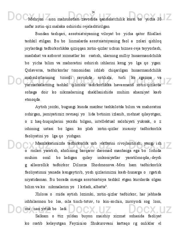 Mehrjon   non   mahsulotlari   zavodida   qandolatchilik   kursi   bo yicha   30  
nafar xotin-qiz malaka oshirishi rejalashtirilgan.
Bundan   tashqari,   assotsiatsiyaning   viloyat   bo yicha   qator   filiallari	

tashkil   etilgan.   Bu   bo linmalarda   assotsiatsiyaning   faol   a zolari   qishloq	
 
joylardagi tadbirkorlikka qiziqqan xotin-qizlar uchun biznes-reja tayyorlash,
maslahat   va   axborot   xizmatlar   ko rsatish,   ularning   milliy   hunarmandchilik	

bo yicha   bilim   va   mahoratini   oshirish   ishlarini   keng   yo lga   qo ygan.	
  
Qolaversa,   tadbirkorlar   tomonidan   ishlab   chiqarilgan   hunarmandchilik
mahsulotlarining   tizimli   ravishda   sotilishi,   turli   ko rgazma   va	

yarmarkalarning   tashkil   qilinishi   tadirkorlikka   havasmand   xotin-qizlarda
sohaga   doir   ko nikmalarning   shakllanishida   muhim   ahamiyat   kasb	

etmoqda.
Aytish   joizki,   bugungi   kunda   mazkur   tashkilotda   bilim   va   mahoratini
oshirgan,   jamiyatimiz   ravnaqi   yo lida   betinim   izlanib,   mehnat   qilayotgan,	

o z   haq-huquqlarini   yaxshi   bilgan,   intellektual   salohiyati   yuksak,   o z	
 
ishining   ustasi   bo lgan   ko plab   xotin-qizlar   xususiy   tadbirkorlik	
 
faoliyatini yo lga qo yishgan.	
 
Mamlakatimizda   tadbirkorlik   sub ektlarini   rivojlantirish,   yangi   ish	

o rinlari   yaratish,   aholining   barqaror   daromad   manbaiga   ega   bo lishida	
 
muhim   omil   bo ladigan   qulay   imkoniyatlar   yaratilmoqda,-deydi	

g allaorollik   tadbirkor   Dilnoza   Shodmonova.-Men   ham   tadbirkorlik	

faoliyatimni   yanada   kengaytirib,   yosh   qizlarimizni   kasb-hunarga   o rgatish	

niyatidaman.   Bu   borada   menga   assotsiatsiya   tashkil   etgan   kurslarda   olgan
bilim va ko nikmalarim yo l keladi, albatta	
  1
.
Xulosa   o rnida   aytish   lozimki,   xotin-qizlar   tadbirkor,   har   jabhada	

ishbilarmon   bo lsa,   oila   tinch-totuv,   to kin-sochin,   zurriyodi   sog lom,
  
ma nan yetuk bo ladi.	
 
Salkam   o ttiz   yildan   buyon   maishiy   xizmat   sohasida   faoliyat	

ko rsatib   kelayotgan   Fayziniso   Shukurovani   kattaqo rg onliklar   el	
   24 