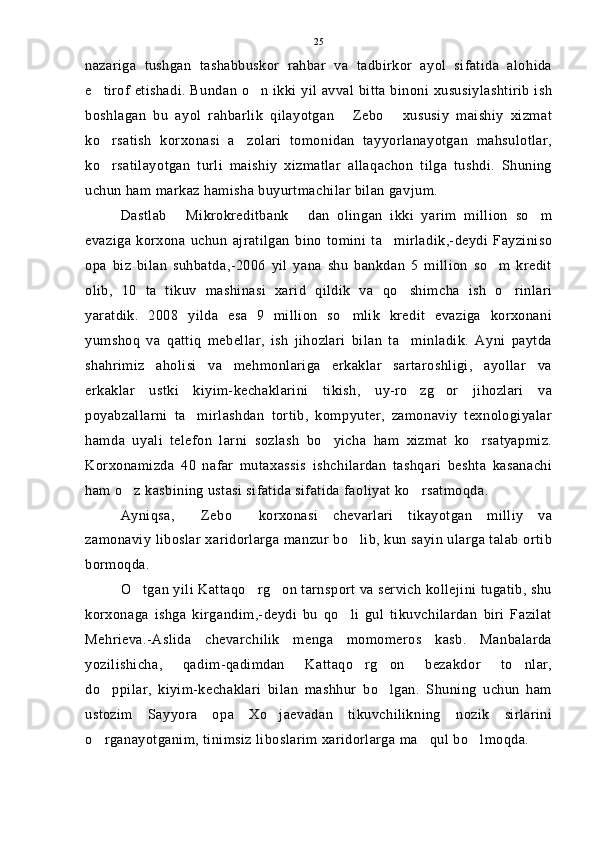 nazariga   tushgan   tashabbuskor   rahbar   va   tadbirkor   ayol   sifatida   alohida
e tirof etishadi. Bundan o n ikki yil avval bitta binoni xususiylashtirib ish 
boshlagan   bu   ayol   rahbarlik   qilayotgan   Zebo   xususiy   maishiy   xizmat	
 
ko rsatish   korxonasi   a zolari   tomonidan   tayyorlanayotgan   mahsulotlar,	
 
ko rsatilayotgan   turli   maishiy   xizmatlar   allaqachon   tilga   tushdi.   Shuning

uchun ham markaz hamisha buyurtmachilar bilan gavjum.
Dastlab   Mikrokreditbank   dan   olingan   ikki   yarim   million   so m	
  
evaziga   korxona   uchun   ajratilgan   bino   tomini   ta mirladik,-deydi   Fayziniso	

opa   biz   bilan   suhbatda,-2006   yil   yana   shu   bankdan   5   million   so m   kredit	

olib,   10   ta   tikuv   mashinasi   xarid   qildik   va   qo shimcha   ish   o rinlari	
 
yaratdik.   2008   yilda   esa   9   million   so mlik   kredit   evaziga   korxonani	

yumshoq   va   qattiq   mebellar,   ish   jihozlari   bilan   ta minladik.   Ayni   paytda	

shahrimiz   aholisi   va   mehmonlariga   erkaklar   sartaroshligi,   ayollar   va
erkaklar   ustki   kiyim-kechaklarini   tikish,   uy-ro zg or   jihozlari   va
 
poyabzallarni   ta mirlashdan   tortib,   kompyuter,   zamonaviy   texnologiyalar	

hamda   uyali   telefon   larni   sozlash   bo yicha   ham   xizmat   ko rsatyapmiz.	
 
Korxonamizda   40   nafar   mutaxassis   ishchilardan   tashqari   beshta   kasanachi
ham o z kasbining ustasi sifatida sifatida faoliyat ko rsatmoqda.	
 
Ayniqsa,   Zebo   korxonasi   chevarlari   tikayotgan   milliy   va	
 
zamonaviy liboslar xaridorlarga manzur bo lib, kun sayin ularga talab ortib	

bormoqda.
O tgan yili Kattaqo rg on tarnsport va servich kollejini tugatib, shu	
  
korxonaga   ishga   kirgandim,-deydi   bu   qo li   gul   tikuvchilardan   biri   Fazilat	

Mehrieva.-Aslida   chevarchilik   menga   momomeros   kasb.   Manbalarda
yozilishicha,   qadim-qadimdan   Kattaqo rg on   bezakdor   to nlar,	
  
do ppilar,   kiyim-kechaklari   bilan   mashhur   bo lgan.   Shuning   uchun   ham	
 
ustozim   Sayyora   opa   Xo jaevadan   tikuvchilikning   nozik   sirlarini	

o rganayotganim, tinimsiz liboslarim xaridorlarga ma qul bo lmoqda.	
   25 