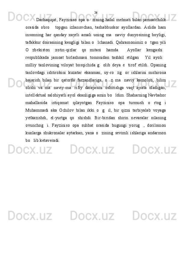 Darhaqiqat,   Fayziniso   opa   o zining   halol   mehnati   bilan   jamoatchilik
orasida   obro   topgan   izlanuvchan,   tashabbuskor   ayollardan.   Aslida   ham	

insonning   har   qanday   xayrli   amali   uning   ma naviy   dunyosining   boyligi,	

tafakkur   doirasining   kengligi   bilan   o lchanadi.   Qahramonimiz   o tgan   yili	
 
O zbekiston   xotin-qizlar   qo mitasi   hamda   Ayollar   kengashi	
   
respublikada   jamoat   birlashmasi   tomonidan   tashkil   etilgan   Yil   ayoli	
 
milliy   tanlovining   viloyat   bosqichida   g olib   deya   e tirof   etildi.   Opaning	
 
tanlovdagi   ishtirokini   kuzatar   ekanman,   uy-ro zg or   ishlarini   mohirona	
 
bajarish   bilan   bir   qatorda   farzandlariga,   o z   ma naviy   kamoloti,   bilim	
 
olishi   va   ma naviy-ma rifiy   darajasini   oshirishga   vaqt   ajrata   oladigan,	
 
intellektual salohiyatli ayol ekanligiga amin bo ldim. Shaharning Navbahor	

mahallasida   istiqomat   qilayotgan   Fayziniso   opa   turmush   o rtog i	
 
Muhammadi   aka   Ochilov   bilan   ikki   o g il,   bir   qizni   tarbiyalab   voyaga	
 
yetkazishdi,   el-yurtga   qo shishdi.   Bir-biridan   shirin   nevaralar   oilaning	

ovunchog i.   Fayziniso   opa   suhbat   orasida   bugungi   yorug ,   dorilomon	
 
kunlarga   shukronalar   aytarkan,   yana   o zining   sevimli   ishlariga   andarmon	

bo lib ketaveradi.	
 26 