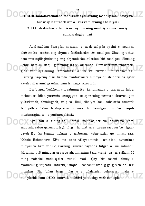 II-BOB. mamlakatimizda tadbirkor ayollarning moddiy-ma naviy va
huquqiy manfaatlarini o rni va ularning ahamiyati	

2.1.O zbekistonda tadbirkor ayollarning moddiy va ma naviy	
 
sohalardagi o rni	

Azal-azaldan   Sharqda,   xususan,   o zbek   xalqida   ayolni   e zozlash,
 
ehtirom   ko rsatish   eng   olijanob   fazilatlardan   biri   sanalgan.   Shuning   uchun	

ham   mustaqilligimizning   eng   olijanob   fazilatlardan   biri   sanalgan.   Shuning
uchun   ham   mustaqilligimizning   ilk   yillaridanoq     Prezidentimiz   rahnamoli-
gida   xotin-qizlarning   jamiyatdagi   o rni   va   nufuzini   mustahkamlash,	

ularning   haq-huquqlari   hamda   manfaatlarini   himoya   qilish   borasida   qator
xayrli ishlar amalga oshirilgani tahsinga sazovordir.
Biz  bugun  Toshkent  viloyatining   Bo ka  tumanida  o zlarining   fidoyi	
 
mehnatlari   bilan   yurtimiz   taraqqiyoti,   xalqimizning   turmush   farovonligini
yuksaltirish,   shuningdek,   xalq   ta limi,   tibbiyot   kabi   sohalarda   samarali	

faoliyatlari   bilan   boshqalarga   o rnak   bo layotgan   insonlar   haqida
 
muxtasargina so z yuritmoqchimiz.	

Ayol   zoti   o zining   aqlu   idroki,   mehr-oqibati   va,   qolaversa,   vafo-	

sadoqati, sabru qanoati tufayli ulug  hurmat va e zozga sazovor bo lgan,-	
  
deydi   Bo ka   tumani   hokimi   o rinbosari,   xotin-qizlar   qo mitasi   raisi	
  
Nihola   Rahmonova.-SHu   ma noda   viloyatimizda,   jumladan,   tumanimiz	

miqyosida   ham   xotin-qizlarning   jamiyat   hayotida   tutgan   o rni   salmoqli.	

Masalan,   110   mingdan   ortiqroq   aholimizning   teng   yarmi,   ya ni   salkam   56

ming   nafarini   xotin-qizlar   tashkil   etadi.   Qay   bir   sohani   olmaylik,
ayollarning   shijoatli   ishtiroki,   istiqbolli   tashabbuskorligiga   guvoh   bo lish	

mumkin.   Shu   bilan   birga,   ular   o z   oilalarida,   qolaversa,   mahalla-	

ko ylarida ham ahillik, totuvlik muhitini yaratishga intilishmoqda.	
 27 