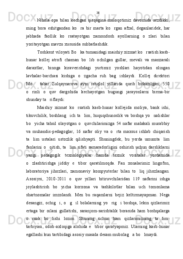 Nihola   opa   bilan   kechgan   qisqagina   muloqotimiz   davomida   sezdikki,
ming   bora   eshitgandan   ko ra   bir   marta   ko rgan   afzal,   deganlaridek,   har 
jabhada   faollik   ko rsatayotgan   zamondosh   ayollarning   o zlari   bilan	
 
yoritayotgan mavzu xususida suhbatlashdik.
Toshkent viloyati Bo ka tumanidagi maishiy xizmat ko rsatish kasb-	
 
hunar   kollej   atrofi   chaman   bo lib   ochilgan   gullar,   mevali   va   manzarali	

daraxtlar,   binoga   kiraverishdagi   yurtimiz   yoshlari   hayotidan   olingan
lavhalar-barchasi   kishiga   o zgacha   ruh   bag ishlaydi.   Kollej   direktori	
 
Mo tabar   Zulqaynarova   ayni   istiqlol   yillarida   qurib   bitkazilgan,   550	

o rinli   o quv   dargohida   kechayotgan   bugungi   jarayonlarni   birma-bir	
 
shunday ta riflaydi:	

Maishiy   xizmat   ko rsatish   kasb-hunar   kollejida   moliya,   bank   ishi,	

tikuvchilik,   boshlang ich   ta lim,   huquqshunoslik   va   boshqa   yo nalishlar	
  
bo yicha   tahsil   olayotgan   o quvchilarimizga   54   nafar   malakali   murabbiy	
 
va   muhandis-pedagoglar,   16   nafar   oliy   va   o rta   maxsus   ishlab   chiqarish	

ta lim   ustalari   ustozlik   qilishyapti.   Shuningdek,   bu   yerda   umumta lim	
 
fanlarini   o qitish,   ta lim   sifati   samaradorligini   oshirish   uchun   darsliklarni	
 
yangi   pedagogik   texnologiyalar   hamda   texnik   vositalar   yordamida
o zlashtirishga   jiddiy   e tibor   qaratilmoqda.   Fan   xonalarimiz   lingofon,	
 
laboratoriya   jihozlari,   zamonaviy   kompyuterlar   bilan   to liq   jihozlangan.	

Asosiysi,   2010-2011   o quv   yillari   bitiruvchilaridan   119   nafarini   ishga	

joylashtirish   bo yicha   korxona   va   tashkilotlar   bilan   uch   tomonlama	

shartnomalar   imzolandi.   Men   bu   raqamlarni   bejiz   keltirmayapman.   Nega
desangiz,   ochig i,   o g il   bolalarning   yo rig i   boshqa,   lekin   qizlarimiz
    
ertaga   bir   oilani   gullatishi,   saranjom-sarishtalik   borasida   ham   boshqalarga
o rnak   bo lishi   lozim.   Shuning   uchun   ham   qizlarimizning   ta lim-	
  
tarbiyasi,   odob-axloqiga   alohida   e tibor   qaratyapmiz.   Ularning   kasb-hunar	

egallashi kun tartibidagi asosiy masala desam mubolag a bo lmaydi.	
  28 